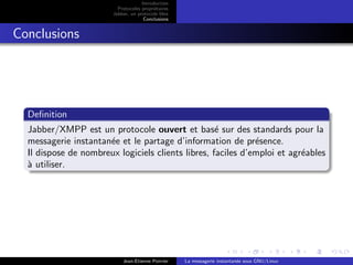 Introduction
Protocoles propri´etaires
Jabber, un protocole libre
Conclusions
Conclusions
Deﬁnition
Jabber/XMPP est un protocole ouvert et bas´e sur des standards pour la
messagerie instantan´ee et le partage d’information de pr´esence.
Il dispose de nombreux logiciels clients libres, faciles d’emploi et agr´eables
`a utiliser.
Jean-Etienne Poirrier La messagerie instantan´ee sous GNU/Linux
 