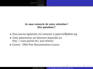 Introduction
Protocoles propri´etaires
Jabber, un protocole libre
Conclusions
Je vous remercie de votre attention !
Des questions ?
Vous pouvez ´egalement me contacter `a jepoirrier@jabber.org
Cette pr´esentation est librement disponible sur
http ://www.poirrier.be/ jean-etienne/
Licence : GNU Free Documentation Licence
Jean-Etienne Poirrier La messagerie instantan´ee sous GNU/Linux
 