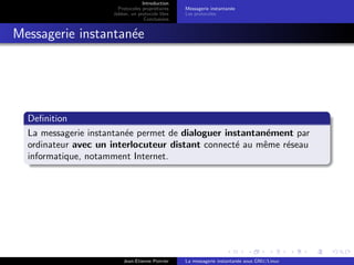 Introduction
Protocoles propri´etaires
Jabber, un protocole libre
Conclusions
Messagerie instantan´ee
Les protocoles
Messagerie instantan´ee
Deﬁnition
La messagerie instantan´ee permet de dialoguer instantan´ement par
ordinateur avec un interlocuteur distant connect´e au mˆeme r´eseau
informatique, notamment Internet.
Jean-Etienne Poirrier La messagerie instantan´ee sous GNU/Linux
 