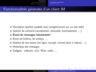 Introduction
Protocoles propri´etaires
Jabber, un protocole libre
Conclusions
Messagerie instantan´ee
Les protocoles
Fonctionnalit´es g´en´erales d’un client IM
Inscription (parfois coupl´ee avec enregistrement sur un site web)
Gestion de contacts (acceptation, demande, bannissement, ...)
Envoi de messages instantan´es !
Envoi de ﬁchiers, de smileys, ...
Gestion de son statut (en ligne, occup´e, reviens dans 1 instant, ...)
Historique des messages
Gadgets : webcam, voix, Wizz, radio, ...
Jean-Etienne Poirrier La messagerie instantan´ee sous GNU/Linux
 