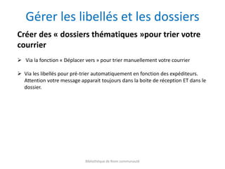 Bibliothèque de Riom communauté
Gérer les libellés et les dossiers
Créer des « dossiers thématiques »pour trier votre
courrier
 Via la fonction « Déplacer vers » pour trier manuellement votre courrier
 Via les libellés pour pré-trier automatiquement en fonction des expéditeurs.
Attention votre message apparait toujours dans la boite de réception ET dans le
dossier.
 