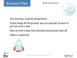 Business Plan
Your business could be doing better.
To get things off the ground, you can just plan to work or
you can work a plan.
Here are the 4 steps that will help any business take off.
Order is important.
Reach for the moon!
Brought to by TeachU.com and BizPhyZ.com
 