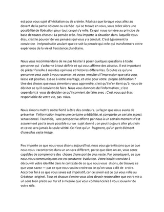 est pour vous sujet d'hésitation ou de crainte. Réalisez que lorsque vous allez au devant de la partie obscure ou cachée qui se trouve en vous, vous créez alors une possibilité de libération pour tout ce qui s'y relie. Ce qui nous ramène au principe de base de toutes choses : La pensée crée. Peu importe la situation dans laquelle vous êtes, c'est le pouvoir de vos pensées qui vous y a conduit. C'est également la conviction irréprochable voulant que ce soit la pensée qui crée qui transformera votre expérience de la vie et l'existence planétaire. 
Nous vous recommandons de ne pas hésiter à poser quelques questions à toute personne qui s'acharne à tout définir et qui vous affirme des absolus. Il est important de prêter l'oreille à maintes opinions et histoires différentes. Écoutez ce qu'une personne peut avoir à vous raconter, et voyez ensuite si l'impression que cela vous laisse est positive. Est-ce à votre avantage, et utile pour votre propre édification ? Une des choses que nous aimerions vous apprendre, c'est qu'il n'en tient qu'à vous de décider ce qu'il convient de faire. Nous vous donnons de l'information ; c'est cependant à vous de décider ce qu'il convient de faire avec : C'est vous qui êtes responsable de votre vie, pas nous. 
Nous aimons mettre notre fierté à être des conteurs. La façon que nous avons de présenter l'information inspire une certaine crédibilité, et comporte un certain aspect sensationnel. Toutefois, une perspective offerte par nous à un certain moment n'est assurément pas la seule possible sur un sujet donné ; on peut toujours aller plus loin et ce ne sera jamais la seule vérité. Ce n'est qu'un fragment, qu'un petit élément d'une plus vaste image. 
Peu importe ce que nous vous disons aujourd'hui, nous vous garantissons que ce que nous vous raconterons dans un an sera différent, parce que dans un an, vous serez capables de comprendre des choses d'une portée plus vaste. Par conséquent, ce que nous vous communiquons est en constante évolution. Votre boulot consiste à découvrir votre identité dans le contexte de ce que nous vous disons, de trouvez ce que vous savez — pas ce que vous voulez croire ou ce qu'on vous a dit de croire. Accorder foi à ce que vous savez est impératif, car ce savoir est ce qui vous relie au Créateur originel. Tous et chacun d'entre vous allez devoir reconnaître que votre vie a un sens bien précis au fur et à mesure que vous commencerez à vous souvenir de votre rôle. 
 