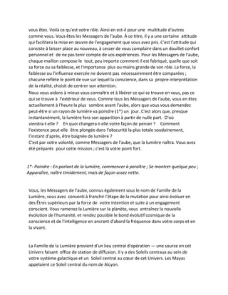 vous êtes. Voilà ce qu'est votre rôle. Ainsi en est-il pour une multitude d'autres comme vous. Vous êtes les Messagers de l'aube. À ce titre, il y a une certaine attitude qui facilitera la mise en oeuvre de l'engagement que vous avez pris. C'est l'attitude qui consiste à laisser place au nouveau, à cesser de vous complaire dans un douillet confort personnel et de ne pas tenir compte de vos expériences. Pour les Messagers de l'aube, chaque maillon compose le tout, peu importe comment il est fabriqué, quelle que soit sa force ou sa faiblesse, et l'importance plus ou moins grande de son rôle. La force, la faiblesse ou l'influence exercée ne doivent pas nécessairement être comparées ; chacune reflète le point de vue sur lequel la conscience, dans sa propre interprétation de la réalité, choisit de centrer son attention. 
Nous vous aidons à mieux vous connaître et à libérer ce qui se trouve en vous, pas ce qui se trouve à l'extérieur de vous. Comme tous les Messagers de l'aube, vous en êtes actuellement à l'heure la plus sombre avant l'aube, alors que vous vous demandez peut-être si un rayon de lumière va poindre (1*) un jour. C'est alors que, presque instantanément, la lumière fera son apparition à partir de nulle part. D'où viendra-t-elle ? En quoi changera-t-elle votre façon de penser ? Comment l'existence peut-elle être plongée dans l'obscurité la plus totale soudainement, l'instant d'après, être baignée de lumière ? 
C'est par votre volonté, comme Messagers de l'aube, que la lumière naîtra. Vous avez été préparés pour cette mission ; c'est là votre point fort. 
1*- Poindre : En parlant de la lumière, commencer à paraître ; Se montrer quelque peu ; Apparaître, naître timidement, mais de façon assez nette. 
Vous, les Messagers de l'aube, connus également sous le nom de Famille de la Lumière, vous avez consenti à franchir l'étape de la mutation pour ainsi évoluer en des Êtres supérieurs par la force de votre intention et suite à un engagement conscient. Vous ramenez la Lumière sur la planète, vous entraînez la nouvelle évolution de l'humanité, et rendez possible le bond évolutif cosmique de la conscience et de l'intelligence en ancrant d'abord la fréquence dans votre corps et en la vivant. 
La Famille de la Lumière provient d'un lieu central d'opération — une source en cet Univers faisant office de station de diffusion. Il y a des Soleils centraux au sein de votre système galactique et un Soleil central au coeur de cet Univers. Les Mayas appelaient ce Soleil central du nom de Alcyon.  