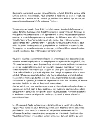 D'autres le connaissent sous des noms différents. Le Soleil détient la lumière et la lumière détient l'information. Pour simplifier à l'extrême ce dont il s'agit, les membres de la Famille de la Lumière proviennent d'un endroit qui est un peu comme l'entrepôt central d'information de l'Univers. 
Vous émergez en spirales de ce Soleil central et amenez à partir de là l'information jusque dans les divers systèmes de cet Univers ; vous tracez votre plan de voyage et vous partez. Vous êtes uniques à cet égard et vous le savez. Vous savez lorsque vous observez le reste de la population que vous êtes très différents. Vous adorez faire du "trouble" dans le "bon" sens du terme, et faire tomber des systèmes. Lorsque quelque chose dit : « Défense d'entrer », ça vaut pour tous les autres mais pas pour vous. Vous vous rendez partout où quelque chose est fermé dans le but de l'ouvrir. Vous opérez en vous divisant en de nombreuses entités multidimensionnelles et en entrant ensuite dans des systèmes pour les transformer. 
Vous vous incarnez occasionnellement dans ces systèmes pendant des centaines de milliers d'années en préparation pour l'époque où vous pourriez être appelés à faire s'écrouler les systèmes. Vous disposez d'une impressionnante feuille de route comme preuve de vos compétences. Ainsi, par exemple, vous vous incarnez sur Terre un certain nombre de fois de sorte que si l'appel est lancé pour vous informer que la Terre va être libérée et que le paradigme va être changé, vous pouvez dire : « Je suis allé là à 247 reprises, sous telle, telle et telle forme, et j'ai réussi une fois à réaliser l'ascension de mon corps. J'ai fais ceci, ceci et cela. Si je me lance dans ce projet de faire tomber le système, je suis certain de pouvoir rafraîchir mes souvenirs, de les faire remonter, de défier les lois, et d'accomplir ma mission ». 
Il arrive parfois que ça ne fonctionne pas et que le plan doive être abandonné pour un quelconque motif. Il s'agit là d'une expérience très frustrante pour vous. Cependant, lorsque tout se déroule tel que planifié et que vous réussissez à renverser le système et à créer un nouveau paradigme de Lumière, ça vous fait le même effet qu'un orgasme cosmique. 
Les Messagers de l'aube ou les membres de la Famille de la Lumière travaillent en équipe. Vous n'allez pas seuls dans les systèmes. Vous dépendez les uns des autres pour faire ce travail parce qu'il ne vous est pas possible de maintenir seul la fréquence. En y allant en équipe, vous augmentez les chances de réussite du plan. Vous êtes comme des rayons et des spirales lumineuses du Soleil central qui sont  