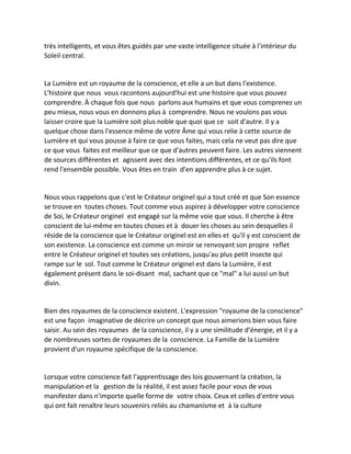 très intelligents, et vous êtes guidés par une vaste intelligence située à l'intérieur du Soleil central. 
La Lumière est un royaume de la conscience, et elle a un but dans l'existence. L'histoire que nous vous racontons aujourd'hui est une histoire que vous pouvez comprendre. À chaque fois que nous parlons aux humains et que vous comprenez un peu mieux, nous vous en donnons plus à comprendre. Nous ne voulons pas vous laisser croire que la Lumière soit plus noble que quoi que ce soit d'autre. Il y a quelque chose dans l'essence même de votre Âme qui vous relie à cette source de Lumière et qui vous pousse à faire ce que vous faites, mais cela ne veut pas dire que ce que vous faites est meilleur que ce que d'autres peuvent faire. Les autres viennent de sources différentes et agissent avec des intentions différentes, et ce qu'ils font rend l'ensemble possible. Vous êtes en train d'en apprendre plus à ce sujet. 
Nous vous rappelons que c'est le Créateur originel qui a tout créé et que Son essence se trouve en toutes choses. Tout comme vous aspirez à développer votre conscience de Soi, le Créateur originel est engagé sur la même voie que vous. Il cherche à être conscient de lui-même en toutes choses et à douer les choses au sein desquelles il réside de la conscience que le Créateur originel est en elles et qu'il y est conscient de son existence. La conscience est comme un miroir se renvoyant son propre reflet entre le Créateur originel et toutes ses créations, jusqu'au plus petit insecte qui rampe sur le sol. Tout comme le Créateur originel est dans la Lumière, il est également présent dans le soi-disant mal, sachant que ce "mal" a lui aussi un but divin. 
Bien des royaumes de la conscience existent. L'expression "royaume de la conscience" est une façon imaginative de décrire un concept que nous aimerions bien vous faire saisir. Au sein des royaumes de la conscience, il y a une similitude d'énergie, et il y a de nombreuses sortes de royaumes de la conscience. La Famille de la Lumière provient d'un royaume spécifique de la conscience. 
Lorsque votre conscience fait l'apprentissage des lois gouvernant la création, la manipulation et la gestion de la réalité, il est assez facile pour vous de vous manifester dans n'importe quelle forme de votre choix. Ceux et celles d'entre vous qui ont fait renaître leurs souvenirs reliés au chamanisme et à la culture  