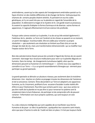 amérindienne, savent qu'un des aspects de l'enseignement amérindien portait sur la façon d'entrer en des réalités différentes et de changer de forme. Voilà pourquoi les chamans de certains peuples étaient vénérés. Ils portaient en eux les codes génétiques, et il y en avait très peu sur la planète en regard de l'ensemble de la population. Ils détenaient la magie et le mystère et ils ont gardé vivant ce processus. Ils avaient la capacité d'adopter la forme d'animaux et de diverses autres formes et apparences. Il s'agissait effectivement là d'une science très profonde. 
Puisque cette science existait sur la planète, il va de soi qu'elle existait également à l'extérieur de la planète. La Terre est l'endroit où les choses se passent en ce moment, un point névralgique incontournable. Elle est codée pour entamer sa propre révolution — pas seulement une révolution se limitant aux États-Unis en vue de changer de style de vie, mais une transformation dimensionnelle qui va modifier tout l'espace autour de la Terre. 
Bien des extraterrestres faisant preuve de curiosité à l'égard des formes de vie savent comment réarranger leur structure moléculaire pour venir sur la planète déguisés en humains. Dans les temps de changements tumultueux (agité), alors que les dimensions peuvent se fusionner et s'entrechoquer — comme vous vous apprêtez à connaître ici sur Terre — il y a un grand rassemblement d'énergies qui viennent pour participer au grand spectacle. 
Le grand spectacle se déroule sur plusieurs niveaux, pas seulement dans la troisième dimension. Une réaction en chaîne se propage à toutes les dimensions de l'existence et de la conscience. Certains Êtres descendent sur Terre et adoptent une apparence humaine, ou ils s'incarnent, profitant d'une occasion d'accéder à cette réalité afin d'être ici pour l'événement. Peut-être que certains parmi ceux que vous sentez ne pas être natifs de la planète et ne pas être ici pour renverser le système sont là simplement dans le but d'observer, de participer et de comprendre afin de pouvoir ramener l'information vers leurs propres systèmes, qui sont toujours en voie d'évolution. 
Il y a des créatures intelligentes qui sont capables de se manifester sous forme humaine et de jouer ce rôle à la perfection ; quelquefois leur souvenirs sont intacts, alors que pour d'autres le voile de l'oubli est bien en place. Il n'est pas toujours facile  