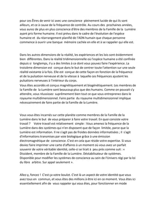 pour ces Êtres de venir ici avec une conscience pleinement lucide de qui ils sont ailleurs, et ce à cause de la fréquence de contrôle. Au cours des prochaines années, vous aurez de plus en plus conscience d'être des membres de la Famille de la Lumière ayant pris forme humaine. Il est prévu dans le cadre de l'évolution de l'espèce humaine et du réarrangement planifié de l'ADN humain que chaque personne commence à ouvrir une banque mémoire cachée en elle et à se rappeler qui elle est. 
Dans les autres dimensions de la réalité, les expériences et les lois sont évidemment bien différentes. Dans la réalité tridimensionnelle où l'espèce humaine a été confinée depuis si longtemps, il y a des limites à ce dont vous pouvez faire l'expérience. La troisième dimension est conçue dans le but de centrer toute l'attention sur une seule réalité existante à la fois. Elle est conçue de cette façon en fonction de la fréquence et de la pulsation nerveuse et de la vitesse à laquelle ces fréquences ajustent les pulsations nerveuses à l'intérieur du corps. 
Vous êtes accordés et conçus magnétiquement et biogénétiquement. Les membres de la Famille de la Lumière sont beaucoup plus que des humains. Comme on pouvait s'y attendre, vous réussissez suprêmement bien tout ce que vous entreprenez dans le royaume multidimensionnel. Faire partie du royaume multidimensionnel implique nécessairement de faire partie de la Famille de la Lumière. 
Vous vous êtes incarnés sur cette planète comme membres de la Famille de la Lumière dans le but de vous préparer à faire votre travail. En quoi consiste votre travail ? Votre travail est relativement simple : Vous amenez la fréquence de la Lumière dans des systèmes qui n'en disposent que de façon limitée, parce que la Lumière est information. Il ne s'agit pas de froides données informatisées ; il s'agit d'informations transmises par voie biologique grâce à une émission électromagnétique de conscience. C'est en cela que réside votre expertise. Si vous deviez faire imprimer une carte d'affaires à un moment où vous avez un parfait souvenir de votre véritable identité, celle-ci se lirait à peu près comme suit : « Dissident, membre de la Famille de la Lumière. Déstabilisateur de systèmes. Disponible pour modifier les systèmes de conscience au sein de l'Univers régi par la loi du libre arbitre. Sur appel seulement ». 
Allez-y, foncez ! C'est ça votre boulot. C'est là un aspect de votre identité que vous avez tous en commun, et vous êtes des millions à être ici en ce moment. Vous êtes ici essentiellement afin de vous rappeler qui vous êtes, pour fonctionner en mode  
