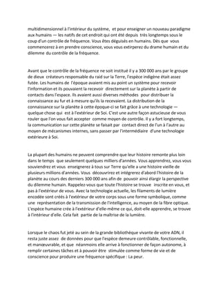multidimensionnel à l'intérieur du système, et pour enseigner un nouveau paradigme aux humains — les natifs de cet endroit qui ont été depuis très longtemps sous le coup d'un contrôle de fréquence. Vous êtes déguisés en humains. Dès que vous commencerez à en prendre conscience, vous vous extirperez du drame humain et du dilemme du contrôle de la fréquence. 
Avant que le contrôle de la fréquence ne soit institué il y a 300 000 ans par le groupe de dieux créateurs responsable du raid sur la Terre, l'espèce indigène était assez futée. Les humains de l'époque avaient mis au point un système pour recevoir l'information et ils pouvaient la recevoir directement sur la planète à partir de contacts dans l'espace. Ils avaient aussi diverses méthodes pour distribuer la connaissance au fur et à mesure qu'ils la recevaient. La distribution de la connaissance sur la planète à cette époque-ci se fait grâce à une technologie — quelque chose qui est à l'extérieur de Soi. C'est une autre façon astucieuse de vous rouler que l'on vous fait accepter comme moyen de contrôle. Il y a fort longtemps, la communication sur cette planète se faisait par contact direct de l'un à l'autre au moyen de mécanismes internes, sans passer par l'intermédiaire d'une technologie extérieure à Soi. 
La plupart des humains ne peuvent comprendre que leur histoire remonte plus loin dans le temps que seulement quelques milliers d'années. Vous apprendrez, vous vous souviendrez et vous enseignerez à tous sur Terre qu'elle a une histoire vieille de plusieurs millions d'années. Vous découvrirez et intégrerez d'abord l'histoire de la planète au cours des derniers 300 000 ans afin de pouvoir ainsi élargir la perspective du dilemme humain. Rappelez-vous que toute l'histoire se trouve inscrite en vous, et pas à l'extérieur de vous. Avec la technologie actuelle, les filaments de lumière encodée sont créés à l'extérieur de votre corps sous une forme symbolique, comme une représentation de la transmission de l'intelligence, au moyen de la fibre optique. L'espèce humaine crée à l'extérieur d'elle-même ce qui, doit-elle apprendre, se trouve à l'intérieur d'elle. Cela fait partie de la maîtrise de la lumière. 
Lorsque le chaos fut jeté au sein de la grande bibliothèque vivante de votre ADN, il resta juste assez de données pour que l'espèce demeure contrôlable, fonctionnelle, et manoeuvrable, et que néanmoins elle arrive à fonctionner de façon autonome, à remplir certaines tâches et à pouvoir être stimulée comme forme de vie et de conscience pour produire une fréquence spécifique : La peur.  