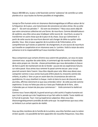 Depuis 300 000 ans, la peur a été favorisée comme 'substance' de contrôle sur cette planète et ce sous toutes les formes possibles et imaginables. 
Lorsqu'un Être humain entre en résonance électromagnétique et diffuse autour de lui la fréquence de la peur, une transmission de conscience est alors émise. Où va cette peur ? Où vont vos pensées ? Où vont vos émotions ? Nous vous avons déjà dit que votre conscience collective est une forme de nourriture. Comme déstabilisateurs de système, vous êtes venus pour éradiquer cette source de nourriture, ou pour la transformer en autre chose que de la peur et du chaos. Ceux qui s'alimentent à partir de cette source de nourriture devront soit changer de diète ou quitter cette planète. Vous êtes ici pour apporter de la Lumière et de l'information, et la compréhension qu'il existe un potentiel de changement, et une source de nourriture qui travaille en coopération et en résonance avec la Lumière. Voilà la raison de votre présence ici et la responsabilité qu'il vous incombe d'assumer. 
Nous comprenons que certains d'entre vous soient très perplexes, car vous ne savez comment vous acquitter de cette tâche, ni comment agir de manière irréprochable dans votre propre vie. Une des choses primordiales que nous demandons à chacun de faire à partir de maintenant est de ne fonder aucune de vos expériences futures sur votre passé. Vous aimez tous ramener le passé comme excuse pour ce qui pourrait survenir dans l'avenir. Vous êtes réputés pour cela. Mais vous devez vous comporter comme si vous veniez tout juste d'être placés là, innocents comme des enfants, et prêts à faire un pas en avant dans les circonstances de votre vie quotidienne. En vous réveillant à chaque matin et dans le cours de chacune de vos journées, affirmez clairement ce que vous entendez retirer de cette journée comme expérience. Si vous ne faites pas cela ou n'avez pas l'habitude de le faire, alors n'attendez pas un instant de plus pour commencer ! Voilà comment la réalité est conçue. 
Comme nous l'avons déjà dit, le grand secret qui a été caché à l'espèce humaine est que c'est la pensée qui crée l'expérience et qui fait naître la réalité. Toute réalité est le fruit de la pensée. Tout n'est qu'expérience subjective. Mais vous êtes électromagnétiquement contrôlés de telle sorte que les expériences que vous créez se limitent à un certain spectre de réalité. 
Vous qui êtes membres de la Famille de la Lumière, vous êtes familiers avec la notion et bien ajustés à la possibilité de faire apparaître de nouvelles fréquences. Vous êtes  