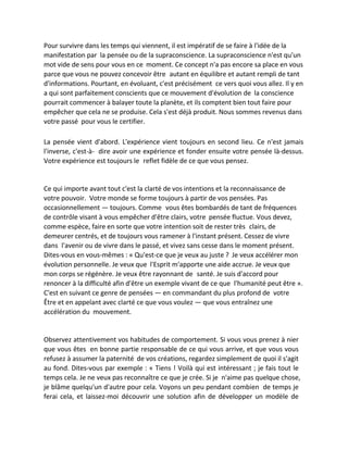 Pour survivre dans les temps qui viennent, il est impératif de se faire à l'idée de la manifestation par la pensée ou de la supraconscience. La supraconscience n'est qu'un mot vide de sens pour vous en ce moment. Ce concept n'a pas encore sa place en vous parce que vous ne pouvez concevoir être autant en équilibre et autant rempli de tant d'informations. Pourtant, en évoluant, c'est précisément ce vers quoi vous allez. Il y en a qui sont parfaitement conscients que ce mouvement d'évolution de la conscience pourrait commencer à balayer toute la planète, et ils comptent bien tout faire pour empêcher que cela ne se produise. Cela s'est déjà produit. Nous sommes revenus dans votre passé pour vous le certifier. 
La pensée vient d'abord. L'expérience vient toujours en second lieu. Ce n'est jamais l'inverse, c'est-à- dire avoir une expérience et fonder ensuite votre pensée là-dessus. Votre expérience est toujours le reflet fidèle de ce que vous pensez. 
Ce qui importe avant tout c'est la clarté de vos intentions et la reconnaissance de votre pouvoir. Votre monde se forme toujours à partir de vos pensées. Pas occasionnellement — toujours. Comme vous êtes bombardés de tant de fréquences de contrôle visant à vous empêcher d'être clairs, votre pensée fluctue. Vous devez, comme espèce, faire en sorte que votre intention soit de rester très clairs, de demeurer centrés, et de toujours vous ramener à l'instant présent. Cessez de vivre dans l'avenir ou de vivre dans le passé, et vivez sans cesse dans le moment présent. Dites-vous en vous-mêmes : « Qu'est-ce que je veux au juste ? Je veux accélérer mon évolution personnelle. Je veux que l'Esprit m'apporte une aide accrue. Je veux que mon corps se régénère. Je veux être rayonnant de santé. Je suis d'accord pour renoncer à la difficulté afin d'être un exemple vivant de ce que l'humanité peut être ». C'est en suivant ce genre de pensées — en commandant du plus profond de votre Être et en appelant avec clarté ce que vous voulez — que vous entraînez une accélération du mouvement. 
Observez attentivement vos habitudes de comportement. Si vous vous prenez à nier que vous êtes en bonne partie responsable de ce qui vous arrive, et que vous vous refusez à assumer la paternité de vos créations, regardez simplement de quoi il s'agit au fond. Dites-vous par exemple : « Tiens ! Voilà qui est intéressant ; je fais tout le temps cela. Je ne veux pas reconnaître ce que je crée. Si je n'aime pas quelque chose, je blâme quelqu'un d'autre pour cela. Voyons un peu pendant combien de temps je ferai cela, et laissez-moi découvrir une solution afin de développer un modèle de  