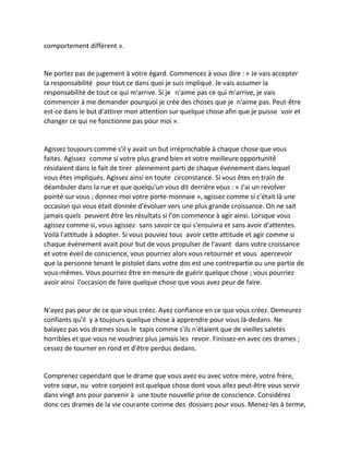comportement différent ». 
Ne portez pas de jugement à votre égard. Commencez à vous dire : « Je vais accepter la responsabilité pour tout ce dans quoi je suis impliqué. Je vais assumer la responsabilité de tout ce qui m'arrive. Si je n'aime pas ce qui m'arrive, je vais commencer à me demander pourquoi je crée des choses que je n'aime pas. Peut-être est-ce dans le but d'attirer mon attention sur quelque chose afin que je puisse voir et changer ce qui ne fonctionne pas pour moi ». 
Agissez toujours comme s'il y avait un but irréprochable à chaque chose que vous faites. Agissez comme si votre plus grand bien et votre meilleure opportunité résidaient dans le fait de tirer pleinement parti de chaque événement dans lequel vous êtes impliqués. Agissez ainsi en toute circonstance. Si vous êtes en train de déambuler dans la rue et que quelqu'un vous dit derrière vous : « J'ai un revolver pointé sur vous ; donnez-moi votre porte-monnaie », agissez comme si c'était là une occasion qui vous était donnée d'évoluer vers une plus grande croissance. On ne sait jamais quels peuvent être les résultats si l'on commence à agir ainsi. Lorsque vous agissez comme si, vous agissez sans savoir ce qui s'ensuivra et sans avoir d'attentes. Voilà l'attitude à adopter. Si vous pouviez tous avoir cette attitude et agir comme si chaque événement avait pour but de vous propulser de l'avant dans votre croissance et votre éveil de conscience, vous pourriez alors vous retourner et vous apercevoir que la personne tenant le pistolet dans votre dos est une contrepartie ou une partie de vous-mêmes. Vous pourriez être en mesure de guérir quelque chose ; vous pourriez avoir ainsi l'occasion de faire quelque chose que vous avez peur de faire. 
N'ayez pas peur de ce que vous créez. Ayez confiance en ce que vous créez. Demeurez confiants qu'il y a toujours quelque chose à apprendre pour vous là-dedans. Ne balayez pas vos drames sous le tapis comme s'ils n'étaient que de vieilles saletés horribles et que vous ne voudriez plus jamais les revoir. Finissez-en avec ces drames ; cessez de tourner en rond et d'être perdus dedans. 
Comprenez cependant que le drame que vous avez eu avec votre mère, votre frère, votre soeur, ou votre conjoint est quelque chose dont vous allez peut-être vous servir dans vingt ans pour parvenir à une toute nouvelle prise de conscience. Considérez donc ces drames de la vie courante comme des dossiers pour vous. Menez-les à terme,  