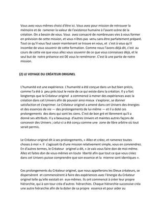 Vous avez vous-mêmes choisi d'être ici. Vous avez pour mission de retrouver la mémoire et de ramener la valeur de l'existence humaine à l'avant-scène de la création. On a besoin de vous. Vous avez consacré de nombreuses vies à vous former en prévision de cette mission, et vous n'êtes pas venu sans être parfaitement préparé. Tout ce qu'il vous faut savoir maintenant se trouve en vous, et c'est à vous qu'il incombe de vous souvenir de cette formation. Comme nous l'avons déjà dit, c'est au cours de cette vie que vous allez vous souvenir de ce que vous connaissez déjà, et le seul but de notre présence est DE vous le remémorer. C'est là une partie de notre mission. 
(2) LE VOYAGE DU CRÉATEUR ORIGINEL 
L'humanité est une expérience. L'humanité a été conçue dans un but bien précis, comme l'a été à peu près tout le reste de ce qui existe dans la création. Il y a fort longtemps que le Créateur originel a commencé à mener des expériences avec la création dans cet Univers afin de pouvoir ainsi mieux s'explorer, se donner satisfaction et s'exprimer. Le Créateur originel a amené dans cet Univers des énergies et des essences de vie — des prolongements de lui-même — et il a doté ces prolongements des dons qui sont les siens. C'est de bon gré et librement qu'il a donné ses attributs. Il y a beaucoup d'autres Univers et maintes autres façons de concevoir des Univers ; celui-ci a été conçu comme une zone de libre arbitre où tout serait permis. 
Le Créateur originel dit à ses prolongements, « Allez et créez, et ramenez toutes choses à moi ». Il s'agissait-là d'une mission relativement simple, vous en conviendrez. En d'autres termes, le Créateur originel a dit, « Je vais vous faire don de moi-même. Allez et faites don de vous-mêmes en toute liberté afin que tout ce que vous créez dans cet Univers puisse comprendre que son essence et la mienne sont identiques ». 
Ces prolongements du Créateur originel, que nous appellerons les Dieux créateurs, se dispersèrent et commencèrent à faire des expériences avec l'énergie du Créateur originel telle qu'elle existait en eux-mêmes. Ils ont commencé à créer leur propre hiérarchie, qui à son tour créa d'autres hiérarchies. Chaque hiérarchie successive créa une autre hiérarchie afin de la doter de sa propre essence et pour aider au  