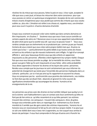 résolvez-les du mieux que vous pouvez, faites la paix en vous à leur sujet, acceptez le rôle que vous y avez joué, et laissez-les retourner dans votre conscience pour que vous puissiez en retirer un quelconque enseignement. Acceptez de les voir comme des trésors vivants d'expérience pour vous plutôt que comme des irritants que vous voulez oublier au plus vite. L'émotion est reliée à ces choses et, rappelez-vous, une émotion peut vous ouvrir la porte à d'autres domaines d'activité. 
Croyez-vous vraiment ne pouvoir créer votre réalité que dans certains domaines et être impuissants en d'autres ? Soutenez-vous que vous n'avez aucun contrôle sur certains aspects de votre vie ? Renoncez-vous à ce qui vous appartient naturellement de plein droit parce que la société vous dit que vous ne pouvez l'avoir ? Vous vous rendrez compte que ces événements ne se produisent pas comme ça par pur hasard. Certains de vous croient que vous créez votre propre réalité mais que d'autres ne créent pas la leur — particulièrement les petits bébés à qui toutes sortes de choses arrivent ou les enfants à qui de mauvais traitements sont infligés. Il s'agit d'un concept difficile à saisir pour beaucoup d'entre vous que des enfants en apparence impuissants ou des personnes affamées créent également leur propre réalité. Chaque fois que vous vous laissez prendre au piège de la mentalité de victime, vous faites passer aux gens l'idée qu'ils sont impuissants et vous faites vôtre cette probabilité. Vous devez apprendre à honorer les drames et les leçons des autres personnes. Rendez-vous compte que les journaux ne vont certainement pas vous informer du potentiel de changement qui existe pour l'ensemble des personnes impliquées dans un scénario particulier, car ce n'est pas ainsi qu'ils rapportent et couvrent les choses. Vous ne comprenez pas les synchronicités sous-jacentes des événements ; vos médias ne font état que des soi-disant faits observés et ignorent le riche courant de significations émotionnelles qui accompagne les drames humains et les enseignements de la vie. 
Les personnes aux prises avec des drames où tout semble indiquer que quelqu'un en est la victime sont habituellement si peu en contact avec leurs sentiments qu'elles ne font pas de lien entre ce qu'elles ressentent et ce qu'elles pensent. Les victimes trouvent des victimes. Les vainqueurs trouvent des vainqueurs. Ainsi, de grâce, lorsque vous entendez parler dans un reportage d'un événement ou d'un drame mondial où il semble que des gens soient des victimes impuissantes, honorez-les et honorez-vous en reconnaissant le fait qu'ils ont créé leur propre réalité. Il se peut que ce soit une réalité dont vous n'avez rien à apprendre, ou rien auquel vous sentiez le besoin de participer. Il vous faut comprendre le fait que d'autres ont à franchir les  