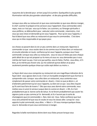 royaumes de la densité pour arriver jusqu'à la Lumière. Quelquefois la plus grande illumination naît des plus grandes catastrophes et des plus grandes difficultés. 
Lorsque vous allez au restaurant et que vous commandez ce que vous désirez manger, le chef cuisinier le prépare et les serveurs vous l'apportent. Vous commandez votre repas, mais ce n'est pas vous qui le faites. Les cuisiniers, ou l'énergie spirituelle si vous préférez, se débrouillent pour exécuter votre commande ; néanmoins, c'est vous qui avez choisi et demandé qu'on vous l'apporte. Pour qu'on vous l'apporte, il faut d'abord que vous alliez au restaurant et que vous le commandiez. C'est donc vous qui en êtes responsable et qui payez pour. 
Les choses se passent dans la vie un peu comme dans un restaurant. Apprenez à commander ce que vous voulez dans la vie comme vous le faites dans un restaurant et ensuite attendez en toute confiance qu'on vous l'apporte, puisque vous l'avez commandé. Lorsque vous allez au restaurant, vous ne vous en faites pas avec chaque petit détail de ce qui est proposé sur le menu et vous ne vous demandez pas si vous méritez de l'avoir ou pas. Il est vrai que parfois, vous le faites. Parfois vous dites, «E h bien, je ne mérite pas d'avoir cela. Ça me coûterait quinze dollars et je peux seulement prendre quelque chose qui coûte sept dollars ou moins ». 
La façon dont vous vous comportez au restaurant est une magnifique indication de la façon dont vous agissez dans la vie. C'est un incroyable enseignement que d'arriver à comprendre cela. Lorsque vous allez dans un restaurant, vous contentez-vous simplement de passer votre commande en disant, « Voici ce que je désire », et d'attendre patiemment qu'on vous l'apporte, ou bien est-ce que vous êtes inquiet qu'ils vont tout faire de travers ? Dès que vous avez donné votre commande, vous mettez-vous à suivre le serveur jusque dans la cuisine en disant : « Oh, ils n'ont probablement pas la bonne sorte de laitue. Ils ne feront probablement pas sauter les oignons juste un peu comme je l'ai demandé, et ils n'auront pas la sorte de champignons que j'ai commandée ». Non, bien sûr. Vous faites confiance que tout vous sera présenté tel que vous le voulez et vous les laissez aller. Lorsqu'on vous apporte le plat commandé, vous dites : « Merci ». S'il vous manque quelque chose, vous le demandez et puis vous commencez à manger. 
Regardez la belle nonchalance divine dont vous faites preuve lorsque vous  