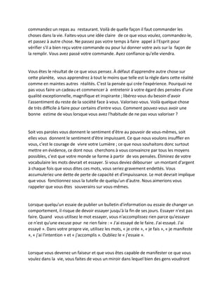 commandez un repas au restaurant. Voilà de quelle façon il faut commander les choses dans la vie. Faites-vous une idée claire de ce que vous voulez, commandez-le, et passez à autre chose. Ne passez pas votre temps à faire appel à l'Esprit pour vérifier s'il a bien reçu votre commande ou pour lui donner votre avis sur la façon de la remplir. Vous avez passé votre commande. Ayez confiance qu'elle viendra. 
Vous êtes le résultat de ce que vous pensez. À défaut d'apprendre autre chose sur cette planète, vous apprendrez à tout le moins que telle est la règle dans cette réalité comme en maintes autres réalités. C'est la pensée qui crée l'expérience. Pourquoi ne pas vous faire un cadeau et commencer à entretenir à votre égard des pensées d'une qualité exceptionnelle, magnifique et inspirante ; libérez-vous du besoin d'avoir l'assentiment du reste de la société face à vous. Valorisez-vous. Voilà quelque chose de très difficile à faire pour certains d'entre vous. Comment pouvez-vous avoir une bonne estime de vous lorsque vous avez l'habitude de ne pas vous valoriser ? 
Soit vos paroles vous donnent le sentiment d'être au pouvoir de vous-mêmes, soit elles vous donnent le sentiment d'être impuissant. Ce que nous voulons insuffler en vous, c'est le courage de vivre votre Lumière ; ce que nous souhaitons donc surtout mettre en évidence, ce dont nous cherchons à vous convaincre par tous les moyens possibles, c'est que votre monde se forme à partir de vos pensées. Éliminez de votre vocabulaire les mots devrait et essayer. Si vous deviez débourser un montant d'argent à chaque fois que vous dites ces mots, vous seriez gravement endettés. Vous accumuleriez une dette de perte de capacité et d'impuissance. Le mot devrait implique que vous fonctionnez sous la tutelle de quelqu'un d'autre. Nous aimerions vous rappeler que vous êtes souverains sur vous-mêmes. 
Lorsque quelqu'un essaie de publier un bulletin d'information ou essaie de changer un comportement, il risque de devoir essayer jusqu'à la fin de ses jours. Essayer n'est pas faire. Quand vous utilisez le mot essayer, vous n'accomplissez rien parce qu'essayer ce n'est qu'une excuse pour ne rien faire : « J'ai essayé de le faire. J'ai essayé. J'ai essayé ». Dans votre propre vie, utilisez les mots, « je crée », « je fais », « je manifeste », « j'ai l'intention » et « j'accomplis ». Oubliez le « j'essaie ». 
Lorsque vous devenez un faiseur et que vous êtes capable de manifester ce que vous voulez dans la vie, vous faites de vous un miroir dans lequel bien des gens voudront  