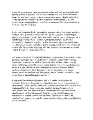 se voir. Il y a une certaine croyance qui existe voulant qu'il y ait une quantité limitée de chaque chose et que seule telle ou telle personne peut faire ou manifester des choses. Lorsque vous commencez à montrer que vous pouvez infléchir les lois de la réalité, il peut alors arriver que d'autres personnes n'aiment pas cela, car elles pensent que vous avez quelque chose qu'elles veulent et qu'elles ne peuvent avoir à moins que vous ne l'ayez plus. 
Si vous vous placez derrière les autres et que vous avez peur d'avoir ce que les autres n'ont pas parce que vous pensez qu'il n'y en a pas assez, vous ne comprenez pas qu'en permettant aux principes divins de travailler en votre corps et de s'ancrer sur la planète vous devenez ainsi un exemple vivant de la Lumière à l'oeuvre. Vous permettez alors au dessein inné de la Lumière de passer à travers votre véhicule et vous devenez un exemple vivant de ce que les autres peuvent faire. Telle est la haute vibration que nous nous proposons de tous vous enseigner. Nous voulons vous faire comprendre qu'il n'y a aucune restriction. 
Il n'y a aucune limitation et ceci est valable pour toute la planète. Chaque personne où qu'elle soit sur la planète peut fonctionner en coopération et en tant qu'individu unique dans l'expression de son Être. Quels que soient les dons de l'esprit ou du monde matériel qui viennent à vous, ne croyez pas que vous soyez plus chanceux que les autres. Il vous suffit plutôt de comprendre que vous êtes capables de faire fonctionner les principes divins dans votre corps physique et que vous pouvez montrer aux autres comment faire. Vous pouvez dire : « Écoutez, cela marche. J'ai pu le faire. Vous le pouvez tout autant que moi ». 
Nous passons des heures à expliquer au gens qu'il ne faut pas avoir peur de manifester des choses. Chacun de vous a peur parce que vous avez grandi avec une éthique qui dit : « Une chose n'a de la valeur que si vous travaillez pour l'obtenir. Vous ne pouvez obtenir des choses à moins de travailler dur pour les avoir ». Il est impératif pour vous tous d'examiner sérieusement cette idée voulant qu'il faille travailler dur et voir d'où elle provient. Regardez vos parents et le système de croyances qu'ils avaient. Ce dont nous parlons ici, c'est de la naissance d'une conscience qui représente la nouvelle espèce humaine qui apprend comment faire les choses sans effort. 
 
