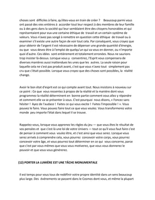 choses sont difficiles à faire, qu'êtes-vous en train de créer ? Beaucoup parmi vous ont passé des vies entières à accorder tout leur respect à des membres de leur famille ou à des gens dans la société qui leur semblaient être des citoyens honorables et qui représentaient pour eux une certaine éthique de travail et un certain système de valeurs. Vous n'avez pas songé à remettre en question cette éthique de travail ou à examiner s'il existe une autre façon de voir tout cela. Par conséquent, vous croyez que pour obtenir de l'argent il est nécessaire de dépenser une grande quantité d'énergie, ou que vous devez être à l'emploi de quelqu'un qui va vous en donner, ou n'importe quoi d'autre. Ces idées sont entièrement et totalement erronées. Nous ne saurions trop insister là-dessus. Lorsque vous y consentirez, l'Esprit vous compensera de diverses manières aussi inattendues les unes que les autres. La seule raison pour laquelle cela ne s'est pas produit avant, c'est que vous n'avez tout simplement pas cru que c'était possible. Lorsque vous croyez que des choses sont possibles, la réalité change. 
Avoir le bon état d'esprit est ce qui compte avant tout. Nous insistons à nouveau sur ce point : Ce que vous ressentez à propos de la réalité et la manière dont vous programmez la réalité déterminent en bonne partie comment vous allez y répondre et comment elle va se présenter à vous. C'est pourquoi nous disons, « Foncez sans hésiter ! Ayez de l'audace ! Faites ce qui vous excite ! Faites l'impossible ! ». Vous pouvez le faire. Vous pouvez faire tout ce que vous voulez. Vous transformerez votre monde peu importe l'état dans lequel il se trouve. 
Rappelez-vous, lorsque vous apprenez les règles du jeu — que vous êtes le résultat de vos pensées et que c'est là une loi de votre Univers — tout ce qu'il vous faut faire c'est de penser à comment vous voulez être, et c'est ainsi que vous serez. Lorsque vous serez arrivés à comprendre cela, vous pourrez concevoir votre corps, vous pourrez concevoir votre âge, et vous pourrez tout déterminer en ce qui vous concerne, parce que c'est par vous-mêmes que vous vous motiverez, que vous vous donnerez le pouvoir et que vous vous générerez. 
(12) PORTER LA LUMIÈRE EST UNE TÂCHE MONUMENTALE 
Il est temps pour vous tous de redéfinir votre propre identité dans un sens beaucoup plus large. Des événements se passent dans le Cosmos dont vous, et même la plupart  