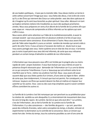 de vos leaders politiques, n'avez pas la moindre idée. Vous devez mettre un terme à cette sottise concernant l'image que vous vous faites des dieux, c'est-à-dire de croire qu'il y a des Êtres qui viennent des Cieux sur cette planète avec des dons spéciaux et de s'imaginer qu'ils sont tous branchés au plan spirituel. Vous allez découvrir en tant qu'espèce certaines notions très troublantes au cours des quelques prochaines années. Nous vous préparons en vertu d'un décret de la Famille de la Lumière afin que vous soyez en mesure de comprendre et d'être informés sur les options qui vont s'offrir à vous. 
Nous avons attiré votre attention sur l'idée de la multidimensionnalité, à savoir le concept voulant que vous pouvez être en plusieurs endroits à la fois et que vous pouvez mouvoir votre conscience d'une dimension à l'autre. Nous vous avons fait part de l'idée selon laquelle il y aura un certain nombre de mondes qui seront créés à partir de cette Terre. Il vous arrivera à l'occasion de mettre en doute tout ce que nous avons partagé avec vous. Votre système sera en état de choc et vous n'arriverez pas à croire à quel point vous avez été mal informés, de sorte que vous refuserez pendant un certain temps d'admettre la validité de nos informations. 
L'information que nous pouvons vous offrir est limitée par le progrès plus ou moins rapide de votre propre évolution. Il vous faut évoluer par vous-mêmes et avoir la présence d'esprit nécessaire pour demander de l'information car il y a une loi divine en ce qui concerne l'interférence. Il y en a beaucoup qui ont enfreint cette loi et interféré avec la Terre ; même nos ancêtres l'ont fait. Nous vous avons dit assez souvent déjà que vous faites partie d'un Univers, d'une zone où règne le libre arbitre de sorte que, bien évidemment, il s'ensuit que tout est permis. Par conséquent, on retrouve toujours ces Êtres qui veulent devenir les Rois et maîtres et imposer leur autorité sur les autres. Vous avez eu des vues trop simplistes quant à savoir combien d'Êtres contrôlent les autres ici. 
La Famille de la Lumière s'est fait remarquer par son penchant ou sa prédilection pour la création de sociétés au sein desquelles il y a énormément de mouvement dans tous les sens le long des rayons de Lumière. Qu'est-ce que cela veut dire ? La Lumière, c'est de l'information ; de ce fait la Famille de la Lumière est la Famille de l'information. Il y a des consciences — des familles de guerre — qui ont peut-être passé des milliards d'années, selon votre conception du temps, à étudier, stimuler et expérimenter la domination ou le contrôle de la conscience. Dans un Univers qui existe hors des limites du temps, tous les scénarios possibles au sein d'une zone de  