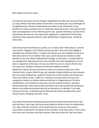 libre arbitre sont mis en scène. 
Le temps est venu pour vous de changer radicalement les idées que vous vous faites sur vous-mêmes et de faire tomber les barrières. Il est temps pour vous d'émerger de l'insignifiance des drames et événements journaliers et de commencer à vous brancher au niveau cosmique avec le drame plus élevé qui se joue. Vous pourrez ainsi avoir une perspective mieux informée quant à vos propres intentions, vos buts et les événements de votre vie. Vous devez être capables de comprendre à la fois votre identité et votre capacité d'amener votre identité dans n'importe quel monde de votre choix. 
Cette histoire de la Famille de la Lumière, ou "Le retour des T-Shirts Blancs", comme nous aimons l'appeler, c'est l'histoire de qui vous êtes. Vous vous êtes engagés à accomplir une certaine tâche, à remplir une mission, et à vous rappeler ce que vous êtes venus faire ici et à le réaliser. Nous vous avons dit que vos mondes et votre identité en leur sein allaient radicalement changer, et vous êtes à la toute veille de ces changements. Beaucoup d'entre vous ont déjà connu des changements. Si vous jetez un regard en arrière pour voir qui vous étiez il y a un an, chacun d'entre vous verra que vous disposez maintenant d'une bien meilleure maîtrise. 
Idéalement, chacun de vous commence à sentir qu'à chaque instant vous créez vraiment votre propre réalité et que, par exemple, chaque emploi que vous occupez, que vous soyez employé par quelqu'un d'autre ou à votre compte, est tel que vous l'avez vous-mêmes conçu. L'idéal à ce moment-ci est que chacun de vous sans exception ait atteint un certain niveau de maîtrise et d'application de l'art de la manifestation, car le temps est venu pour vous de ramener la trame cosmique d'information dans votre corps et de la connecter dans votre psyché afin de pouvoir devenir une station de retransmission de ces données sur la planète. C'est cette trame qui est mise en fonction par les filaments de lumière encodée (d'un autre niveau) situés à l'extérieur de votre corps. 
Vous devez faire preuve de beaucoup plus de discernement concernant tout ce qui vient des deux, parce que sinon vous serez dupés et roulés et vous n'y comprendrez rien. Nous sommes conscients de ce risque que vous courez car nous savons nous-mêmes à quel point il est facile de vous tromper et de vous rouler. Il nous arrive de le faire avec vous pour vous faire avancer. Nous vous avons dit que nous avons  