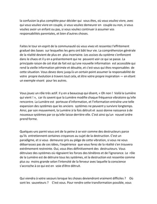 la confusion la plus complète pour décider qui vous êtes, où vous vouliez vivre, avec qui vous vouliez vivre en couple, si vous vouliez demeurer en couple ou non, si vous vouliez avoir un enfant ou pas, si vous vouliez continuer à assumer vos responsabilités parentales, et bien d'autres choses. 
Faites le tour en esprit de la communauté où vous vivez et ressentez l'effritement graduel des bases sur lesquelles les gens ont bâti leur vie. La compréhension générale de la réalité devient de plus en plus incertaine. Les assises du système s'enfoncent dans le chaos et il y en a présentement qui ne peuvent voir ce qui se passe. La principale raison de cet état de fait est qu'une nouvelle information est accessible qui rend la vieille information périmée et désuète, et c'est vous qui êtes responsables de cette situation. Vous devez donc jusqu'à un certain point assumer la responsabilité de votre propre évolution à travers tout cela, et être votre propre inspiration — en étant un exemple vivant pour les autres. 
Vous jouez un rôle très actif. Il y en a beaucoup qui disent, « Oh non ! Voilà la Lumière qui vient ! », car ils savent que la Lumière modifie chaque fréquence vibratoire qu'elle rencontre. La Lumière est porteuse d'information, et l'information entraîne une telle expansion des systèmes que les anciens systèmes ne peuvent y survivre longtemps. Ainsi, par son mouvement, la Lumière à la fois détruit et aussi donne naissance à de nouveaux systèmes par ce qu'elle laisse derrière elle. C'est ainsi qu'un nouvel ordre prend forme. 
Quelques-uns parmi vous ont de la peine à se voir comme des destructeurs parce qu'ils entretiennent certaines croyances au sujet de la destruction. C'est un paradigme, et si vous demeurez pris au piège de cette vibration, si vous ne vous débarrassez pas de ces idées, l'expérience que vous ferez de la réalité s'en trouvera extrêmement restreinte. Oui, vous êtes définitivement des destructeurs. Vous détruisez des systèmes où régnaient les forces des ténèbres et de l'ignorance. Le rôle de la Lumière est de détruire tous les systèmes, et la destruction est ressentie comme plus ou moins grande selon l'intensité de la ferveur avec laquelle la conscience s'accroche à ce qui est en voie d'être détruit. 
Qui viendra à votre secours lorsque les choses deviendront vraiment difficiles ? Où sont les sauveteurs ? C'est vous. Pour rendre cette transformation possible, vous  