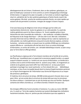 développement de cet Univers. Finalement, dans un des systèmes galactiques, un plan fut établi pour concevoir la Terre comme un centre intergalactique d'échange d'information. Il s'agissait d'un plan incroyable. La Terre était un endroit magnifique, situé à la périphérie de l'un des systèmes galactiques et facile d'accès à partir des autres galaxies. Elle était proche de nombreux portails d'accès, ces voies rapides qui existent afin de permettre à certaines énergies de voyager à travers l'espace. 
C'est avec beaucoup de diligence et de remue-ménage que fut créée une représentation distincte de toutes les galaxies ici sur cette planète. Il y avait des maîtres généticiens parmi les Dieux créateurs. Ils furent capables grâce à leurs hiérarchies de relier ensemble des molécules — des molécules encodées d'identité, de fréquence et de charge électrique — afin de créer la vie. Bien des civilisations avancées firent don de leur ADN afin qu'une réplique de leur code les représente sur cette planète. Les maîtres généticiens conçurent ensuite diverses espèces, certaines humaines, certaines animales, en jouant avec les variétés d'ADN que ces civilisations avaient offertes en contribution afin de faire de la Terre un centre d'échange d'information, un centre de lumière, une véritable bibliothèque vivante. Le plan conçu pour la Terre était en effet grandiose. 
Les Planificateurs originaux de la Terre étaient membres de la Famille de la Lumière, des Êtres qui travaillaient pour un aspect de la conscience appelé lumière, un aspect auquel ils étaient associés. La lumière est une source d'information. La Famille de la Lumière créa le centre d'information dont ils avaient conçu l'idée ; ils imaginèrent un endroit où les galaxies pourraient offrir leur information et où tous pourraient participer et partager leur savoir particulier. La Terre devait être une bibliothèque cosmique, un lieu d'une incroyable beauté dont le champ d'expérimentation porterait sur la façon d'emmagasiner de l'information sous forme de fréquences et au moyen des processus génétiques. 
À l'extérieur de la structure du temps, 100 000 années peuvent s'écouler dans ce qui peut n'être qu'une année dans la structure du temps telle que vous la connaissez. Ces dieux créateurs n'existaient pas au sein du temps qui vous est familier. Quelques centaines de milliers d'années ou un million d'années n'étaient rien pour eux. 
Des énergies différentes furent amenées à l'existence. Il y a plus ou moins 500 000 ans, il y avait sur Terre des espèces humaines qui avaient développé des civilisations hautement évoluées. Nous ne parlons pas des civilisations que vous appelez la  