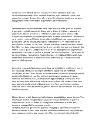 devez vous servir de tout ce dont vous disposez. Vous bénéficiez d'une aide incroyable provenant de toutes sortes de royaumes, mais en dernier ressort, tout dépend de vous, pas de nous. Vous allez changer la fréquence simplement par votre engagement, votre détermination et par la force de votre volonté. 
Découvrez la force qui sommeille en votre corps physique parce que c'est là que se trouve votre véritable pouvoir ici. Apprenez à la diriger, à l'utiliser et à devenir un avec elle. En portant la Lumière à l'intérieur de votre corps, vous amenez cette fréquence sur la planète, et cette fréquence est porteuse d'information. La fréquence de la Lumière renferme l'histoire de votre identité et l'histoire de votre conscience particulière. Comme nous l'avons déjà dit, cette conscience fut éparpillée hors de votre base de données, ou structure cellulaire, parce que ceux qui sont venus dans le but d'être vos dieux ne pouvaient arriver à vous contrôler tant que vous disposiez des mêmes facultés qu'eux. C'est pourquoi ils ont menés des expériences biogénétiques et provoqué une mutation que l'on a appelée "la Chute de l'homme". C'est à partir de ce moment-là que l'ignorance de l'espèce humaine devint plus prédominante. Ils se sont livrés à de nombreuses expérimentations différentes qui se sont poursuivies pendant très longtemps. 
La Lumière représente la remise en place de ce qui avait été mis en pièces, et tout ce que vous avez à faire pour accomplir cette tâche, c'est d'être. En étant tout simplement, en vous faisant évoluer vous-mêmes et en permettant à votre propre vie personnelle d'évoluer, il vous faut vraiment prendre pour acquis que les autres membres de la Famille de la Lumière évoluent également tout comme vous. Vous émettez votre signal télépathique indiquant votre présence ici, un peu comme nous vous répétons constamment, « Nous sommes ici ». Nous sommes nous aussi des membres de la Famille de la Lumière, et nous amenons de l'information avec nous et la diffusons partout. 
Chacun de vous se doit d'examiner les limites que vous établissez autour de vous. Vous croyez avoir évolué, vous pensez que vous avez une vue d'ensemble et que vous voyez bien des choses. Et de fait, si l'on regarde tout le chemin que vous avez parcouru, vous avez fait beaucoup de progrès. 
Toutefois, nous vous garantissons que vous ne voyez pas les limites que vous vous êtes vous-mêmes établies en ce moment, des limites qui définissent toujours ce que vous croyez pouvoir et ne pas pouvoir faire. Elles vous tiennent attachés à cette  