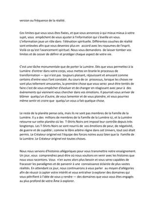 version ou fréquence de la réalité. 
Ces limites que vous vous êtes fixées, et que vous annoncez à qui mieux mieux à votre sujet, vous empêchent de vous ajuster à l'information qui s'éveille en vous. L'information joue un rôle dans l'élévation spirituelle. Différentes couches de réalité sont enlevées afin que vous deveniez plus en accord avec les royaumes de l'esprit. Voilà ce qu'est l'avancement spirituel. Nous vous demandons de laisser tomber vos limites et de cesser de définir et protéger chaque aspect de votre vie. 
C'est une tâche monumentale que de porter la Lumière. Dès que vous permettez à la Lumière d'entrer dans votre corps, vous mettez en branle le processus de transformation — qui n'est pas toujours plaisant, réjouissant et amusant comme certains d'entre vous l'ont constaté. Au cours de ce processus, lorsque les choses ne sont plus tellement amusantes, la première chose que vous serez peut-être tentés de faire c'est de vous empêcher d'évoluer et de changer en réagissant avec peur à des événements qui viennent vous chercher dans vos émotions. Il pourrait vous arriver de blâmer quelqu'un d'autre, de vous lamenter et de vous plaindre, et vous pourriez même sentir et croire que quelqu'un vous a fait quelque chose. 
Le reste de la planète pense cela, mais ils ne sont pas membres de la Famille de la Lumière. Il y a des millions de membres de la Famille de la Lumière ici, et la Lumière retourne sur cette planète où les T-Shirts Noirs ont imposé leur contrôle depuis très longtemps. Les T-Shirts Noirs se sont nourris de vos émotions de peur, de négativité, de guerre et de cupidité ; comme le libre arbitre règne dans cet Univers, tout ceci était permis. Le Créateur originel est l'équipe des forces noires aussi bien que la Famille de la Lumière. Le Créateur originel est toutes choses. 
Nous nous servons d'histoires allégoriques pour vous transmettre notre enseignement. Un jour, vous comprendrez peut-être où nous voulions en venir avec les histoires que nous vous racontons. Vous n'en aurez alors plus besoin et vous serez capables de fracasser les paradigmes et de parvenir à une connaissance éclairée de plus vastes réalités. En attendant ce jour, nous continuerons à vous parler au moyen d'allégories afin de réussir à capter votre intérêt et vous entraîner à explorer des domaines qui vous pétrifient à l'idée de vous y rendre — des domaines que vous vous êtes engagés au plus profond de votre Âme à explorer.  