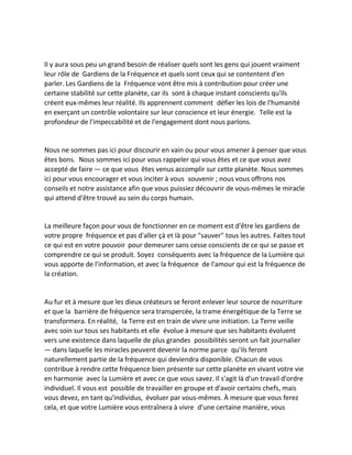 Il y aura sous peu un grand besoin de réaliser quels sont les gens qui jouent vraiment leur rôle de Gardiens de la Fréquence et quels sont ceux qui se contentent d'en parler. Les Gardiens de la Fréquence vont être mis à contribution pour créer une certaine stabilité sur cette planète, car ils sont à chaque instant conscients qu'ils créent eux-mêmes leur réalité. Ils apprennent comment défier les lois de l'humanité en exerçant un contrôle volontaire sur leur conscience et leur énergie. Telle est la profondeur de l'impeccabilité et de l'engagement dont nous parlons. 
Nous ne sommes pas ici pour discourir en vain ou pour vous amener à penser que vous êtes bons. Nous sommes ici pour vous rappeler qui vous êtes et ce que vous avez accepté de faire — ce que vous êtes venus accomplir sur cette planète. Nous sommes ici pour vous encourager et vous inciter à vous souvenir ; nous vous offrons nos conseils et notre assistance afin que vous puissiez découvrir de vous-mêmes le miracle qui attend d'être trouvé au sein du corps humain. 
La meilleure façon pour vous de fonctionner en ce moment est d'être les gardiens de votre propre fréquence et pas d'aller çà et là pour "sauver" tous les autres. Faites tout ce qui est en votre pouvoir pour demeurer sans cesse conscients de ce qui se passe et comprendre ce qui se produit. Soyez conséquents avec la fréquence de la Lumière qui vous apporte de l'information, et avec la fréquence de l'amour qui est la fréquence de la création. 
Au fur et à mesure que les dieux créateurs se feront enlever leur source de nourriture et que la barrière de fréquence sera transpercée, la trame énergétique de la Terre se transformera. En réalité, la Terre est en train de vivre une initiation. La Terre veille avec soin sur tous ses habitants et elle évolue à mesure que ses habitants évoluent vers une existence dans laquelle de plus grandes possibilités seront un fait journalier — dans laquelle les miracles peuvent devenir la norme parce qu'ils feront naturellement partie de la fréquence qui deviendra disponible. Chacun de vous contribue à rendre cette fréquence bien présente sur cette planète en vivant votre vie en harmonie avec la Lumière et avec ce que vous savez. Il s'agit là d'un travail d'ordre individuel. Il vous est possible de travailler en groupe et d'avoir certains chefs, mais vous devez, en tant qu'individus, évoluer par vous-mêmes. À mesure que vous ferez cela, et que votre Lumière vous entraînera à vivre d'une certaine manière, vous  