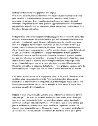 sentirez l'enthousiasme vous gagner de plus en plus. 
Vous n'avez pas à travailler constamment avec nous ou avec qui que ce soit d'autre pour recueillir continuellement de l'information. La seule continuité qui soit nécessaire est que vous devez travailler continuellement avec vous-mêmes et chercher à comprendre le sens de ce que nous appelons le Soi exalté. Ressentez ce que signifie le Soi exalté — il est triomphant, libéré, joyeux dans ce qu'il accomplit, et le meilleur dans ce qu'il réalise. 
Cette planète a un besoin désespéré d'entités engagées dans la recherche de leur Soi exalté. La continuité dont nous avons parlé — qu'il vous incombera d'instaurer dans votre vie — implique de savoir d'instant en instant au sein de votre Être que vous vous êtes engagés à découvrir cette exaltation. On peut traduire en mots ce que signifie cette exaltation en parlant d'une fréquence, d'une onde de sentiment ou d'une vibration. Vous comprenez tous ce qu'est une vibration en termes de lumière et de son. Les vibrations sont continues — elles portent et transmettent des formes d'intelligence. Lorsque vous êtes attentifs à ce que vous faites et que vous n'oubliez pas que vous cheminez sur ce sentier — en gardant constamment à l'esprit que vous êtes en train de capter la Lumière pour la faire pénétrer dans votre corps afin de tenter d'élever la fréquence de votre corps physique, que vous défiez les lois de l'humanité et modifiez la fréquence de la planète — vous produisez alors une sorte de continuité qui peut faire plus que tous les livres et toutes les cassettes du monde. 
Il n'y a rien de plus fort que votre engagement envers le Soi exalté. Dès que vous avez décidé de vous consacrer entièrement à l'énergie de la Lumière, à l'énergie de l'exaltation, et à l'élévation de la fréquence, vous êtes marqués. Il vous faut dès lors harmoniser votre vie avec tout ce que ces énergies attirent à vous alors que vous demandez que votre travail s'accélère. 
D'abord et avant tout, vivez votre Lumière. Vivez cette Lumière à l'intérieur de vous avec courage. Ne vivez pas en reclus — vivez-la ouvertement. Parlez de ce que vous savez sans pour autant monter sur une tribune et vous mettre à gesticuler comme un fanatique. Déclarez simplement : « Voilà ce en quoi je crois. Voilà ce que je vis ». Par exemple, si quelqu'un vous dit, « Méfie-toi, tu pourrais attraper un rhume », vous pouvez rétorquer, « Attraper des rhumes ! Je ne crois pas à cela moi. Je ne laisse pas la maladie envahir mon corps ». En disant des choses de ce genre,  