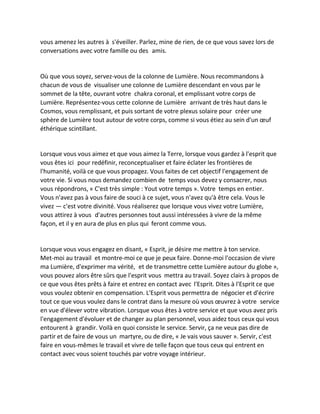 vous amenez les autres à s'éveiller. Parlez, mine de rien, de ce que vous savez lors de conversations avec votre famille ou des amis. 
Où que vous soyez, servez-vous de la colonne de Lumière. Nous recommandons à chacun de vous de visualiser une colonne de Lumière descendant en vous par le sommet de la tête, ouvrant votre chakra coronal, et emplissant votre corps de Lumière. Représentez-vous cette colonne de Lumière arrivant de très haut dans le Cosmos, vous remplissant, et puis sortant de votre plexus solaire pour créer une sphère de Lumière tout autour de votre corps, comme si vous étiez au sein d'un oeuf éthérique scintillant. 
Lorsque vous vous aimez et que vous aimez la Terre, lorsque vous gardez à l'esprit que vous êtes ici pour redéfinir, reconceptualiser et faire éclater les frontières de l'humanité, voilà ce que vous propagez. Vous faites de cet objectif l'engagement de votre vie. Si vous nous demandez combien de temps vous devez y consacrer, nous vous répondrons, « C'est très simple : Yout votre temps ». Votre temps en entier. Vous n'avez pas à vous faire de souci à ce sujet, vous n'avez qu'à être cela. Vous le vivez — c'est votre divinité. Vous réaliserez que lorsque vous vivez votre Lumière, vous attirez à vous d'autres personnes tout aussi intéressées à vivre de la même façon, et il y en aura de plus en plus qui feront comme vous. 
Lorsque vous vous engagez en disant, « Esprit, je désire me mettre à ton service. Met-moi au travail et montre-moi ce que je peux faire. Donne-moi l'occasion de vivre ma Lumière, d'exprimer ma vérité, et de transmettre cette Lumière autour du globe », vous pouvez alors être sûrs que l'esprit vous mettra au travail. Soyez clairs à propos de ce que vous êtes prêts à faire et entrez en contact avec l'Esprit. Dites à l'Esprit ce que vous voulez obtenir en compensation. L'Esprit vous permettra de négocier et d'écrire tout ce que vous voulez dans le contrat dans la mesure où vous oeuvrez à votre service en vue d'élever votre vibration. Lorsque vous êtes à votre service et que vous avez pris l'engagement d'évoluer et de changer au plan personnel, vous aidez tous ceux qui vous entourent à grandir. Voilà en quoi consiste le service. Servir, ça ne veux pas dire de partir et de faire de vous un martyre, ou de dire, « Je vais vous sauver ». Servir, c'est faire en vous-mêmes le travail et vivre de telle façon que tous ceux qui entrent en contact avec vous soient touchés par votre voyage intérieur. 
 