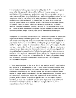 Il n'y a rien de mal à être un peu frondeur avec l'Esprit et de dire : « Écoute là, j'en ai assez. Je l'ai déjà demandé et je veux bien le faire. Je t'en prie, je veux une accélération ». Si vous voulez une accélération, soyez clairs, soyez prêts à foncer, et soyez ouverts à décoder les symboles à mesure qu'ils viennent à vous. Lorsqu'un livre vous tombe entre les mains, lisez-le. Lorsqu'une occasion s'offre à vous de vous rendre quelque part, ne dites pas : « Je suis désolé ; je n'en ai pas les moyens ». Faites-le. Lorsqu'une personne est mise sur votre chemin, et que vous aviez dit que vous vouliez avoir une liaison, mais que la personne n'a pas le bon 'emballage', faites-le. Vous fonctionnez sans recourir à la raison, et c'est peut-être là une façon qu'a l'Esprit de briser vos routines de pensée. Si votre pensée est claire et que vous communiquez dans chaque situation, vous pouvez faire beaucoup de progrès. 
Vous passez tous beaucoup trop de temps à vous demander comment les choses vont se présenter et de quoi l'emballage aura l'air. Il est important que vous en preniez conscience. Par conséquent, lorsque vous demandez une accélération, soyez prêts à prendre des chances qui pourraient faire crier l'esprit logique. L'esprit logique va se rebiffer et s'agiter à propos de certaines de ces choses parce qu'il aura peur. Aussitôt que vous vous entendez dire, « Je ne peux pas faire cela », ou « Ça n'a aucun sens », écoutez. Ce sont là des mots clés. Dites simplement, « Je suis divinement guidé. J'ai demandé qu'il y ait une accélération. J'ai l'intention de travailler à l'aide de moyens améliorés, et je vais tenter ma chance là-dessus. Même si ça n'a aucun sens, je sens intuitivement que c'est correct, et je vais donc aller de l'avant ». Cependant, si vous avez un mauvais pressentiment et si ça n'a aucun sens, alors ne le faites pas. Fiez-vous à votre intuition. 
Il y a une sélection qui est en voie de se faire — une sélection des élus. Qu'est-ce que cela signifie de se faire appeler « les élus » ? Ceux qui se rassemblent lorsque nous parlons et ceux qui entendent le chant de leur voix intérieure sont les élus. Ce n'est pas parce que vous êtes les élus que cela signifie que vous allez automatiquement monter en rang et remplir la fonction qui doit être remplie. Qui vous a choisi ? Vous vous êtes choisis vous-mêmes. Vous n'êtes pas membres d'un club fermé — et pourtant, d'un autre côté, vous l'êtes. L'appartenance à ce club est sur une base volontaire, et vous avez tous décidé qui vous seriez et pourquoi vous viendriez ici. Nous ne saurions trop insister sur le fait que le courage va devoir devenir une nécessité pour chacun d'entre vous. 
 