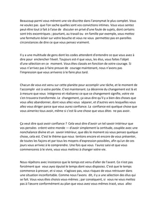 Beaucoup parmi vous mènent une vie discrète dans l'anonymat le plus complet. Vous ne voulez pas que l'on sache quelles sont vos convictions intimes. Vous vous sentez peut-être tout à fait à l'aise de discuter en privé d'une foule de sujets, dont certains sont très excentriques ; pourtant, au travail ou en famille par exemple, vous mettez une fermeture éclair sur votre bouche et vous ne vous permettez pas en pareilles circonstances de dire ce que vous pensez vraiment. 
Il y a une multitude de gens dont les codes attendent d'entendre ce que vous avez à dire pour enclencher l'éveil. Toujours est-il que vous, les élus, vous faites l'objet d'une sélection en ce moment. Vous êtes classés en fonction de votre courage. Si vous n'arrivez pas à faire preuve de courage maintenant, nous n'avons pas l'impression que vous arriverez à le faire plus tard. 
Chacun de vous est venu sur cette planète pour accomplir une tâche, et le moment de l'accomplir est à votre portée. C'est maintenant. La décennie du changement est là et à mesure que vous intégrerez et réaliserez ce que ce changement signifie, votre vie s'en trouvera transformée. Le changement, ça veux dire qu'il y a bien des choses que vous allez abandonner, dont vous allez vous séparer, et d'autres vers lesquelles vous allez vous diriger parce que vous aurez confiance. La confiance est quelque chose que vous aimeriez tous avoir, même si c'est là une chose que vous dites ne pas avoir. 
Ça veut dire quoi avoir confiance ? Cela veut dire d'avoir un tel savoir intérieur que vos pensées créent votre monde — d'avoir simplement la certitude, couplée avec une nonchalance divine et un savoir intérieur, que dès le moment où vous pensez quelque chose, cela est. C'est le thème que nous tentons encore et encore de vous présenter, de toutes les façons et par tous les moyens d'expression possibles, afin qu'un de ces jours vous arriviez à le comprendre. Une fois que vous l'aurez saisi et que vous commencerez à le vivre, vous vous mettrez à changer votre vie. 
Nous répétons avec insistance que le temps est venu d'aller de l'avant. Ce n'est pas forcément que vous ayez épuisé le temps dont vous disposiez. C'est que le temps commence à presser, et si vous n'agissez pas, vous risquez de vous retrouver dans une situation inconfortable. Comme nous l'avons dit, il y a une sélection des élus qui se fait. Vous vous êtes choisis vous-mêmes ; par conséquent, si vous ne vous mettez pas à l'oeuvre conformément au plan que vous avez vous-mêmes tracé, vous allez  