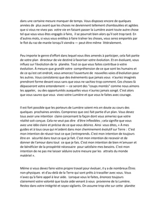 dans une certaine mesure manquer de temps. Vous disposez encore de quelques années de plus avant que les choses ne deviennent tellement chamboulées et agitées que si vous ne vivez pas votre vie en faisant passer la Lumière avant toute autre chose tel que vous vous êtes engagés à faire, il se pourrait bien alors qu'il soit trop tard. En d'autres mots, si vous vous entêtez à faire traîner les choses, vous serez emportés par le flot du raz-de-marée lorsqu'il viendra — peut-être même littéralement. 
Peu importe le genre d'effort dans lequel vous êtes amenés à participer, cela fait partie de votre plan directeur de vie destiné à favoriser votre évolution. Et en évoluant, vous influez sur l'évolution de la planète. Tout ce que vous faites contribue à votre évolution. À mesure que grandit votre compréhension de ce que sont les humains et de ce qu'est cet endroit, vous amorcez l'ouverture de nouvelles voies d'évolution pour les autres. Vous constaterez que des événements que jamais vous n'auriez imaginés prendront forme devant vous sans que vous ne sachiez trop comment. Ces choses-là dépasseront votre entendement — ce seront des "coups montés" comme nous aimons les appeler, ou des opportunités auxquelles vous n'auriez jamais songé. C'est alors que vous saurez que vous vivez votre Lumière et que vous le faites avec courage. 
Il est fort possible que les porteurs de Lumière soient mis en doute au cours des quelques prochaines années. Comprenez que ceci fait partie d'un plan. Vous devez tous avoir une intention claire concernant la façon dont vous aimeriez que votre réalité soit conçue. Cela ne veut pas dire d'être inflexibles ; cela signifie que vous avez une idée claire et précise de ce que vous désirez. Ainsi vous dites, « À mes guides et à tous ceux qui m'aident dans mon cheminement évolutif sur Terre : C'est mon intention de réussir tout ce que j'entreprends. C'est mon intention de toujours être en sécurité dans tout ce que je fait. C'est mon intention de recevoir et de donner de l'amour dans tout ce que je fais. C'est mon intention de bien m'amuser et de bénéficier de la prospérité nécessaire pour satisfaire mes besoins. C'est mon intention de ne pas me laisser séduire outre mesure par les attraits du monde matériel ». 
Même si vous devez faire votre propre travail pour évoluer, il y a de nombreux Êtres non-physiques et d'au-delà de la Terre qui sont prêts à travailler avec vous. Vous n'avez qu'à faire appel à leur aide. Lorsque vous le faites, énoncez toujours clairement votre volonté que toute aide venant à vous provienne de la Lumière. Restez dans votre intégrité et soyez vigilants. On assume trop vite sur cette planète  