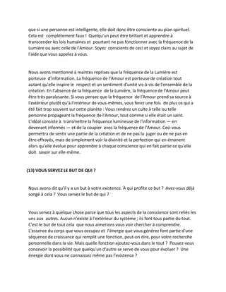 que si une personne est intelligente, elle doit donc être consciente au plan spirituel. Cela est complètement faux ! Quelqu'un peut être brillant et apprendre à transcender les lois humaines et pourtant ne pas fonctionner avec la fréquence de la Lumière ou avec celle de l'Amour. Soyez conscients de ceci et soyez clairs au sujet de l'aide que vous appelez à vous. 
Nous avons mentionné à maintes reprises que la fréquence de la Lumière est porteuse d'information. La fréquence de l'Amour est porteuse de création tout autant qu'elle inspire le respect et un sentiment d'unité vis-à-vis de l'ensemble de la création. En l'absence de la fréquence de la Lumière, la fréquence de l'Amour peut être très paralysante. Si vous pensez que la fréquence de l'Amour prend sa source à l'extérieur plutôt qu'à l'intérieur de vous-mêmes, vous ferez une fois de plus ce qui a été fait trop souvent sur cette planète : Vous rendrez un culte à telle ou telle personne propageant la fréquence de l'Amour, tout comme si elle était un saint. L'idéal consiste à transmettre la fréquence lumineuse de l'information — en devenant informés — et de la coupler avec la fréquence de l'Amour. Ceci vous permettra de sentir une partie de la création et de ne pas la juger ou de ne pas en être effrayés, mais de simplement voir la divinité et la perfection qui en émanent alors qu'elle évolue pour apprendre à chaque conscience qui en fait partie ce qu'elle doit savoir sur elle-même. 
(13) VOUS SERVEZ LE BUT DE QUI ? 
Nous avons dit qu'il y a un but à votre existence. À qui profite ce but ? Avez-vous déjà songé à cela ? Vous servez le but de qui ? 
Vous servez à quelque chose parce que tous les aspects de la conscience sont reliés les uns aux autres. Aucun n'existe à l'extérieur du système ; ils font tous partie du tout. C'est le but de tout cela que nous aimerions vous voir chercher à comprendre. L'essence du corps que vous occupez et l'énergie que vous générez font partie d'une séquence de croissance qui remplit une fonction, peut-on dire, pour votre recherche personnelle dans la vie. Mais quelle fonction ajoutez-vous dans le tout ? Pouvez-vous concevoir la possibilité que quelqu'un d'autre se serve de vous pour évoluer ? Une énergie dont vous ne connaissez même pas l'existence ? 
 