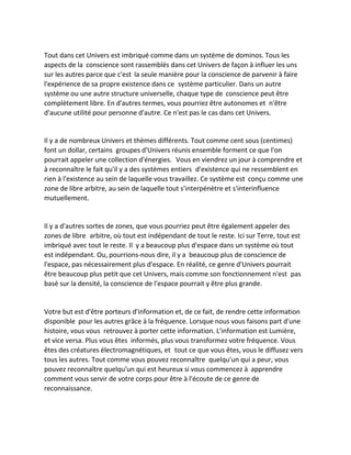 Tout dans cet Univers est imbriqué comme dans un système de dominos. Tous les aspects de la conscience sont rassemblés dans cet Univers de façon à influer les uns sur les autres parce que c'est la seule manière pour la conscience de parvenir à faire l'expérience de sa propre existence dans ce système particulier. Dans un autre système ou une autre structure universelle, chaque type de conscience peut être complètement libre. En d'autres termes, vous pourriez être autonomes et n'être d'aucune utilité pour personne d'autre. Ce n'est pas le cas dans cet Univers. 
Il y a de nombreux Univers et thèmes différents. Tout comme cent sous (centimes) font un dollar, certains groupes d'Univers réunis ensemble forment ce que l'on pourrait appeler une collection d'énergies. Vous en viendrez un jour à comprendre et à reconnaître le fait qu'il y a des systèmes entiers d'existence qui ne ressemblent en rien à l'existence au sein de laquelle vous travaillez. Ce système est conçu comme une zone de libre arbitre, au sein de laquelle tout s'interpénètre et s'interinfluence mutuellement. 
Il y a d'autres sortes de zones, que vous pourriez peut être également appeler des zones de libre arbitre, où tout est indépendant de tout le reste. Ici sur Terre, tout est imbriqué avec tout le reste. Il y a beaucoup plus d'espace dans un système où tout est indépendant. Ou, pourrions-nous dire, il y a beaucoup plus de conscience de l'espace, pas nécessairement plus d'espace. En réalité, ce genre d'Univers pourrait être beaucoup plus petit que cet Univers, mais comme son fonctionnement n'est pas basé sur la densité, la conscience de l'espace pourrait y être plus grande. 
Votre but est d'être porteurs d'information et, de ce fait, de rendre cette information disponible pour les autres grâce à la fréquence. Lorsque nous vous faisons part d'une histoire, vous vous retrouvez à porter cette information. L'information est Lumière, et vice versa. Plus vous êtes informés, plus vous transformez votre fréquence. Vous êtes des créatures électromagnétiques, et tout ce que vous êtes, vous le diffusez vers tous les autres. Tout comme vous pouvez reconnaître quelqu'un qui a peur, vous pouvez reconnaître quelqu'un qui est heureux si vous commencez à apprendre comment vous servir de votre corps pour être à l'écoute de ce genre de reconnaissance. 
 