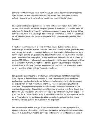Lémurie ou l'Atlantide ; de notre point de vue, ce sont là des civilisations modernes. Nous voulons parler ici de civilisations fort anciennes, des civilisations qui sont enfouies sous une partie de la calotte glaciaire du continent antarctique. 
Le projet d'une bibliothèque vivante sur Terre finit par faire l'objet d'une lutte. Elle attisait suffisamment les convoitises pour que certains veuillent la posséder. Dans les débuts de l'histoire de la Terre, il y eut des guerres dans l'espace pour la propriété de cette planète. Vous êtes-vous déjà demandé à qui appartenait la Terre ? C'est tout un joli morceau de terrain. Pensez-vous qu'elle allait rester sans propriétaire dans l'espace ? 
Il y eut des escarmouches, et la Terre devint un lieu de dualité. Certains Dieux créateurs qui avaient le droit de faire tout ce qu'ils voulaient — parce que la Terre est une zone de libre arbitre — arrivèrent et en prirent possession. Ils firent un raid sur la Terre, un peu comme lorsque certains déclenchent un raid sur vos marchés boursiers pour s'emparer d'une compagnie. Ces Dieux créateurs firent un raid sur la Terre il y a environ 300 000 ans — à la période que, selon votre histoire, vous appelleriez le début de la civilisation humaine. Il s'agit de la période que l'on vous enseigne aujourd'hui comme étant le début de l'histoire, alors qu'en fait ce n'était que le commencement de la dernière phase, celle de l'humanité moderne. 
Lorsque cette escarmouche se produisit, un certain groupe d'entités livra combat dans l'espace et conquis le territoire de la Terre. Ces nouveaux propriétaires ne voulaient pas que l'espèce native de la Terre — les humains — soit mise au courant de ce qui s'était produit. N'étant pas informée, l'espèce serait ainsi plus facile à contrôler. C'est pourquoi la Lumière est information tandis que l'obscurité est un manque d'information. Ces entités triomphèrent de la Lumière et la Terre devint leur territoire. Cela vous donne un nouvelle idée de ce qu'est la Lumière, n'est-ce pas ? Il y eut une forte radioactivité et maintes explosions nucléaires, et la plus grande partie de la Terre fut mise en lambeaux. L'espèce présente depuis l'origine, la créature humaine, subit de grandes destructions et fut dispersée. 
Ces nouveaux Dieux créateurs qui étaient maintenant les nouveaux propriétaires étaient également des maîtres généticiens. Ils savaient parfaitement comment créer la vie, et ils avaient leurs raisons de vouloir ce territoire. Les territoires sont créés et  