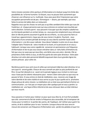 Votre mission consiste à être porteurs d'information et à évoluer jusqu'à la limite des possibilités de la forme humaine. Ce faisant, vous ne pouvez faire autrement que d'exercer une influence sur la multitude. Vous avez peut-être l'impression que votre occupation personnelle est de peu d'envergure — disons, par exemple, que vous faites le service de tables dans un restaurant. 
Rappelez-vous que les choses ne sont pas ce qu'elles semblent être telles que vues de l'extérieur, et chaque personne avec qui vous entrerez en contact sera touchée par votre vibration. Certains parmi vous peuvent n'occuper que des emplois subalternes ou très banals pendant un certain temps, ou vous pourriez simplement vous retrouvez dans le rôle de parents assumant la garde de vos enfants, ou vous pourriez faire un travail qui, apparemment, risque peu de vous mener à la gloire. Pourtant, vous disposerez d'une certaine période de temps où vous devrez assimiler toute cette information à vrai dire assez radicale. Vous devez l'adapter à votre vie et vous devez l'adapter dans l'histoire de votre monde en la vivant, en la percevant et en vous y habituant. Lorsque vous serez capable de conserver en permanence une fréquence d'information et de ne pas vous laisser entraîner dans un tohu-bohu d'émotions du fait que vous ne savez pas qui vous êtes, une tâche vous sera alors donnée. Elle se présentera d'elle-même à vous, et elle fera partie de votre plan directeur. Votre plan directeur est votre plan personnel détaillé esquissant dans leurs grandes lignes les actions prévues pour cette vie. 
Nombreux parmi vous sont ceux et celles qui connaissent déjà leur plan directeur et ce vers quoi ils seront guidés. Chacun de vous connaît son plan au plus profond de son Être. Ce qui fait obstacle à ce savoir est la pensée logique vous incitant à croire que vous n'avez pas les talents nécessaires pour mener à bien votre plan ou que vous ne pouvez le faire. Si vous entrez en état de méditation, vous recevrez une image de votre identité et de votre réalité et vous verrez au jour le jour quelle est la prochaine étape prévue de votre mission. La méditation est un état vous permettant d'entrer en communication ; ce n'est pas un moyen pour aller quelque part et vous y perdre. La méditation est une façon d'être informé et de vous retrouver dans un état intérieur qui vous nourrit. 
Vous passerez à l'action pour réaliser ce pour quoi vous êtes là, et il est fort probable que cela concernera le fait de rendre la fréquence plus accessible, de la transposer de niveau pour la mettre à la portée des autres, de l'expliquer, de l'utiliser pour guérir les autres, et de la stabiliser pour la race humaine. Lorsque chacun de vous sera en mesure de conserver une fréquence d'information sans perdre les pédales et que l'on  