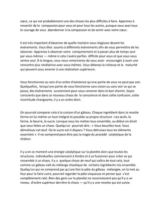 coeur, ce qui est probablement une des choses les plus difficiles à faire. Apprenez à ressentir de la compassion pour vous et pour tous les autres, puisque vous avez tous le courage de vous abandonner à la compassion et de sentir avec votre coeur. 
Il est très important d'observer de quelle manière vous réagissez devant les événements. Vous êtes soumis à différents événements afin de vous permettre de les observer. Apprenez à observer votre comportement et à passer plus de temps seul par vous-mêmes — même si cela s'avère parfois difficile pour vous et que vous vous sentez seul. À la longue, vous nous remercierez de vous avoir encouragés à avoir une rencontre plus révélatrice avec vous-mêmes. Vous détenez la richesse et la maturité qui peuvent vous amener à une réalisation supérieure. 
Vous fonctionnez au sein d'un ordre d'existence qu'une partie de vous ne peut pas voir. Quelquefois, lorsqu'une partie de vous fonctionne sans vision ou sans voir ce qui se passe, des événements surviennent pour vous ramener dans le bon chemin. Soyez conscients que dans ce nouveau chaos de la conscience et dans cette confusion, cette incertitude changeante, il y a un ordre divin. 
On pourrait comparer cela à la cuisson d'un gâteau. Chaque ingrédient dans la recette forme en lui-même un tout intégral et possède sa propre structure : Les oeufs, la farine, le beurre, le sucre. Lorsque vous les mettez tous ensemble, au début on dirait que vous faites un chaos. Quelqu'un pourrait dire : « Vous bousillez tout. Vous démolissez cet oeuf. Où le sucre est-il disparu ? Vous détruisez tous les éléments essentiels ». Il ne comprend peut-être pas la magie du procédé catalytique de la chaleur. 
Il y a en ce moment une énergie catalytique sur la planète alors que toutes les structures individuelles commencent à fondre et à se fusionner pour créer ce qui ressemble à un chaos. Il y a quelque chose de neuf qui naîtra de tout cela, tout comme un gâteau naît du mélange chaotique de certains ingrédients mis ensemble. Quelqu'un qui ne comprend pas qu'une fois la pâte du gâteau mélangée, on la met au four pour la faire cuire, pourrait regarder la pâte visqueuse et penser que c'est complètement raté. Bien des gens sur la planète ne reconnaissent pas qu'il y a un niveau d'ordre supérieur derrière le chaos — qu'il y a une recette qui est suivie. 
 