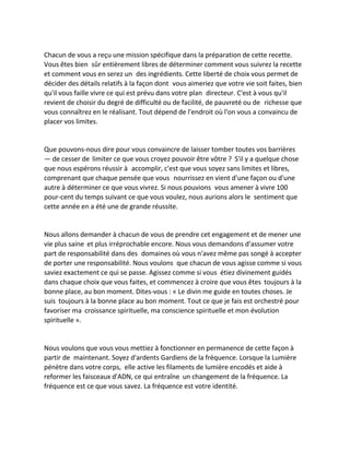 Chacun de vous a reçu une mission spécifique dans la préparation de cette recette. Vous êtes bien sûr entièrement libres de déterminer comment vous suivrez la recette et comment vous en serez un des ingrédients. Cette liberté de choix vous permet de décider des détails relatifs à la façon dont vous aimeriez que votre vie soit faites, bien qu'il vous faille vivre ce qui est prévu dans votre plan directeur. C'est à vous qu'il revient de choisir du degré de difficulté ou de facilité, de pauvreté ou de richesse que vous connaîtrez en le réalisant. Tout dépend de l'endroit où l'on vous a convaincu de placer vos limites. 
Que pouvons-nous dire pour vous convaincre de laisser tomber toutes vos barrières — de cesser de limiter ce que vous croyez pouvoir être vôtre ? S'il y a quelque chose que nous espérons réussir à accomplir, c'est que vous soyez sans limites et libres, comprenant que chaque pensée que vous nourrissez en vient d'une façon ou d'une autre à déterminer ce que vous vivrez. Si nous pouvions vous amener à vivre 100 pour-cent du temps suivant ce que vous voulez, nous aurions alors le sentiment que cette année en a été une de grande réussite. 
Nous allons demander à chacun de vous de prendre cet engagement et de mener une vie plus saine et plus irréprochable encore. Nous vous demandons d'assumer votre part de responsabilité dans des domaines où vous n'avez même pas songé à accepter de porter une responsabilité. Nous voulons que chacun de vous agisse comme si vous saviez exactement ce qui se passe. Agissez comme si vous étiez divinement guidés dans chaque choix que vous faites, et commencez à croire que vous êtes toujours à la bonne place, au bon moment. Dites-vous : « Le divin me guide en toutes choses. Je suis toujours à la bonne place au bon moment. Tout ce que je fais est orchestré pour favoriser ma croissance spirituelle, ma conscience spirituelle et mon évolution spirituelle ». 
Nous voulons que vous vous mettiez à fonctionner en permanence de cette façon à partir de maintenant. Soyez d'ardents Gardiens de la fréquence. Lorsque la Lumière pénètre dans votre corps, elle active les filaments de lumière encodés et aide à reformer les faisceaux d'ADN, ce qui entraîne un changement de la fréquence. La fréquence est ce que vous savez. La fréquence est votre identité. 
 