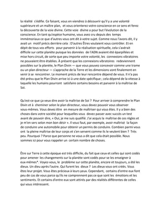 la réalité s'édifie. Ce faisant, vous en viendrez à découvrir qu'il y a une volonté supérieure et un maître plan, et vous orienterez votre conscience en ce sens et ferez la découverte de la voie divine. Cette voie divine a pour but l'évolution de la conscience. En tant qu'espèce humaine, vous avez cru depuis des temps immémoriaux ce que d'autres vous ont dit à votre sujet. Comme nous l'avons dit, il y avait un motif précis derrière cela : D'autres Êtres voulaient vous contrôler. Et en dépit de tous vos efforts pour parvenir à la réalisation spirituelle, cela s'avérait difficile sur cette planète puisque les données de l'ADN avaient été éparpillées et mise hors circuit, de sorte que peu importe votre volonté, les connexions vibratoires ne pouvaient être établies. À présent que les connexions vibratoires redeviennent possibles sur la planète, le Plan Divin — que vous pouvez concevoir comme une trame ou un plan directeur — s'approche de la Terre et les dimensions vont finalement en venir à se rencontrer. Le moment précis de leur rencontre dépend de vous. Il n'a pas été prévu que le Plan Divin arrive ici à une date spécifique ; cela dépend de la vitesse à laquelle les humains pourront satisfaire certains besoins et parvenir à la maîtrise de Soi. 
Qu'est-ce que ça veux dire avoir la maîtrise de Soi ? Pour arriver à comprendre le Plan Divin et à cheminer selon le plan directeur, vous devez pouvoir vous observer vous-mêmes. Vous devez être en mesure de maîtriser qui vous êtes. Il y a bien des choses dans votre société pour lesquelles vous devez passer avec succès un test avant de pouvoir dire, « Oui, je me suis qualifié. J'ai acquis la maîtrise de ces règles et je m'en sers selon mon bon désir ». Il vous faut, par exemple, avoir maîtrisé la façon de conduire une automobile pour obtenir un permis de conduire. Combien parmi vous ont la pleine maîtrise de leur corps et s'en servent comme ils le veulent bien ? Très peu. Pourquoi ? Parce que personne ne vous a dit que cela était possible. Nous sommes ici pour vous rappeler un certain nombre de choses. 
Être sur Terre à cette époque est très difficile, du fait que ceux et celles qui sont codés pour amener les changements sur la planète sont codés pour se les enseigner à eux-mêmes*. Voyez-vous, le problème sur cette planète, encore et toujours, a été les dieux. Un dieu après l'autre. Qui furent les dieux ? Les dieux vous ont créés. Vous êtes leur projet. Vous êtes précieux à leurs yeux. Cependant, certains d'entre eux font peu de cas de vous parce qu'ils ne comprennent pas ce que sont les émotions et les sentiments. Et certains d'entre eux sont attirés par des réalités différentes de celles qui vous intéressent. 
 