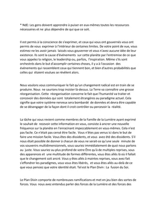 * NdE: Les gens doivent apprendre à puiser en eux-mêmes toutes les ressources nécessaires et ne plus dépendre de qui que ce soit. 
Il est permis à la conscience de s'exprimer, et ceux qui vous ont gouvernés vous ont permis de vous exprimer à l'intérieur de certaines limites. De votre point de vue, vous estimez ne les avoir jamais laissés vous gouverner et vous n'avez aucune idée de leur existence. Ils sont la cause d'événements sur cette planète par l'entremise de ce que vous appelez la religion, le leadership ou, parfois, l'inspiration. Même s'ils sont orchestrés dans le but d'accomplir certaines choses, il y a à l'occasion des événements qui rassemblent ceux qui tiennent bon, et bien d'autres probabilités que celles qui étaient voulues se révèlent alors. 
Nous voulons vous communiquer le fait qu'un changement radical est en train de se produire. Nous ne saurions trop insister là-dessus. La Terre va connaître une grosse réorganisation. Cette réorganisation concerne le fait que l'humanité va traiter et concevoir des données qui sont totalement étrangères au paradigme actuel. Cela signifie que votre système nerveux sera bombardé de données et devra être capable de se désengager de la façon dont il croit contrôler ou percevoir la réalité. 
La tâche qui vous revient comme membres de la Famille de la Lumière ayant exprimé le souhait de recevoir cette information en vous, consiste à ancrer une nouvelle fréquence sur la planète en l'enracinant impeccablement en vous-mêmes. Cela n'est pas facile. Ce n'était pas censé être facile. Vous n'êtes pas venus ici dans le but de faire une mission facile. Vous êtes des dissidents, et vous avez été des dissidents. S'il nous était possible de donner à chacun de vous ne serait-ce qu'une seule minute de vos souvenirs multidimensionnels, vous sauriez immédiatement de quoi nous parlons au juste. Vous sauriez au plus profond de votre Être qu'à de multiples reprises, sous des apparences et une multitude de formes différentes, vous êtes allés là où il fallait que le changement soit ancré. Vous y êtes allés à maintes reprises, vous avez fait s'effondrer les paradigmes, vous vous êtes libérés, et vous êtes allés au-delà de ce que vous pensiez que votre identité était. Tel est le Plan Divin : La fusion du Soi. 
Le Plan Divin comporte de nombreuses ramifications et met en jeu bien des sortes de forces. Vous nous avez entendus parler des forces de la Lumière et des forces des  