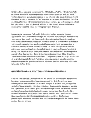 ténèbres. Nous les avons surnommés "les T-Shirts Blancs" et "les T-Shirts Noirs" afin de rendre la situation neutre et pour que vous sachiez qu'il s'agit d'un jeu. Nous voulons également que vous sachiez que ce jeu est aussi très grave et sérieux et qu'à l'intérieur, autour et au-dessus du 'jeu' se trouve le Plan Divin. Le Plan Divin peut être ancré sous forme de vibration dans certains corps humains qui sont codés pour cela et qui sont venus ici pour porter cette fréquence. Vous pouvez alors vous élever au niveau d'impeccabilité voulu par votre propre plan directeur. 
Lorsque votre conscience s'affranchit de la notion voulant que cette vie vous appartienne, vous permettez à l'énergie des royaumes non-physiques de se servir de vous comme d'un canal — de fusionner les dimensions et de libérer la conscience dans un nouveau mode de perception. Même si la mort et la destruction planent sur votre monde, rappelez-vous que la mort et la destruction font leur apparition à l'automne de chaque année sur cette planète. Les fleurs ainsi que les feuilles des arbres sont tuées par le gel ; les choses flétrissent et meurent. Si quelqu'un vivait là où il y a un perpétuel été, il serait peut-être très perturbé de voir l'automne pour la première fois. Il penserait, « Bonté divine, le monde est en train d'être détruit ici. Toute la beauté est en voie de disparaître ». Comprenez que tel est ce qui est en train de se produire avec la Terre. Il s'agit d'une saison au cours de laquelle certaines choses vont périr afin que bien des choses nouvelles puissent voir le jour. Tout cela fait partie du Plan Divin. 
(14) LES ÉMOTIONS — LE SECRET DANS LES CHRONIQUES DU TEMPS 
Il y a des Êtres dans cet Univers qui n'ont pas encore fait la découverte de l'émotion humaine. Lorsque vous visitez les anciennes contrées de la Terre et que vous contemplez les créations faites en d'autres époques et d'autres lieux, vous pouvez sentir les fréquences et les vibrations rattachées à ces endroits. Vous savez que des clés s'y trouvent, et vous savez qu'il y a là des messages — que ces endroits recèlent quelque chose qui existait jadis et qui refera un jour surface. De même, les Êtres humains recèlent en eux quelque chose de très précieux pour l'évolution de l'Univers. Nous appelons ces données des codes et maîtres nombres : Des formules géométriques de lumière indispensables pour recréer et engendrer des formes de vie partout dans cet Univers. 
 
