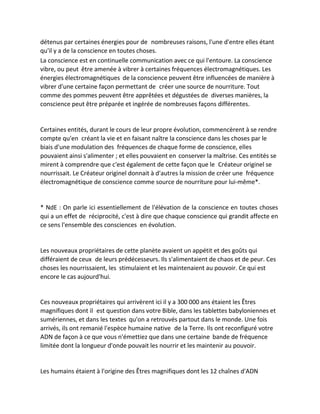détenus par certaines énergies pour de nombreuses raisons, l'une d'entre elles étant qu'il y a de la conscience en toutes choses. 
La conscience est en continuelle communication avec ce qui l'entoure. La conscience vibre, ou peut être amenée à vibrer à certaines fréquences électromagnétiques. Les énergies électromagnétiques de la conscience peuvent être influencées de manière à vibrer d'une certaine façon permettant de créer une source de nourriture. Tout comme des pommes peuvent être apprêtées et dégustées de diverses manières, la conscience peut être préparée et ingérée de nombreuses façons différentes. 
Certaines entités, durant le cours de leur propre évolution, commencèrent à se rendre compte qu'en créant la vie et en faisant naître la conscience dans les choses par le biais d'une modulation des fréquences de chaque forme de conscience, elles pouvaient ainsi s'alimenter ; et elles pouvaient en conserver la maîtrise. Ces entités se mirent à comprendre que c'est également de cette façon que le Créateur originel se nourrissait. Le Créateur originel donnait à d'autres la mission de créer une fréquence électromagnétique de conscience comme source de nourriture pour lui-même*. 
* NdE : On parle ici essentiellement de l'élévation de la conscience en toutes choses qui a un effet de réciprocité, c'est à dire que chaque conscience qui grandit affecte en ce sens l'ensemble des consciences en évolution. 
Les nouveaux propriétaires de cette planète avaient un appétit et des goûts qui différaient de ceux de leurs prédécesseurs. Ils s'alimentaient de chaos et de peur. Ces choses les nourrissaient, les stimulaient et les maintenaient au pouvoir. Ce qui est encore le cas aujourd'hui. 
Ces nouveaux propriétaires qui arrivèrent ici il y a 300 000 ans étaient les Êtres magnifiques dont il est question dans votre Bible, dans les tablettes babyloniennes et sumériennes, et dans les textes qu'on a retrouvés partout dans le monde. Une fois arrivés, ils ont remanié l'espèce humaine native de la Terre. Ils ont reconfiguré votre ADN de façon à ce que vous n'émettiez que dans une certaine bande de fréquence limitée dont la longueur d'onde pouvait les nourrir et les maintenir au pouvoir. 
Les humains étaient à l'origine des Êtres magnifiques dont les 12 chaînes d'ADN  