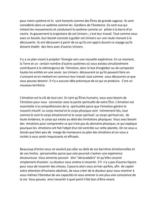 pour notre système et ils sont honorés comme des Êtres de grande sagesse. Ils sont considérés dans ce système comme les Gardiens de l'Existence. Ce sont eux qui initient les mouvements et conduisent le système comme un pilote à la barre d'un navire. Ils gouvernent la trajectoire de cet Univers ; c'est leur travail. Tout comme vous avez un boulot, leur boulot consiste à guider cet Univers sur une route menant à la découverte. Ils ont découvert à partir de ce qu'ils ont appris durant ce voyage qu'ils doivent établir des liens avec d'autres Univers. 
Il y a un plan visant à projeter l'énergie vers une nouvelle expérience. En ce moment, la Terre et un certain nombre d'autres systèmes où vous existez simultanément contribuent à la réémergence de l'émotion, dans le but d'englober ou de compacter toutes les entités en une seule. Les Univers découvrent ce qu'ils peuvent faire en s'unissant et en mettant en commun leur travail, tout comme vous découvrez ce que vous pouvez devenir. Il n'y a aucune idée préconçue de ce qui se produira. C'est un nouveau territoire. 
L'émotion est la clé de tout ceci. En tant qu'Êtres humains, vous avez besoin de l'émotion pour vous connecter avec la partie spirituelle de votre Être. L'émotion est essentielle à la compréhension de la spiritualité parce que l'émotion génère le ressenti intuitif. Le corps mental et le corps physique sont intimement liés, tout comme le sont le corps émotionnel et le corps spirituel. Le corps spirituel est, de toute évidence, le corps qui existe au-delà des limitations physiques. Vous avez besoin des émotions pour comprendre ce qui n'est pas du domaine physique, ce qui explique pourquoi les émotions ont fait l'objet d'un tel contrôle sur cette planète. On ne vous a laissés que bien peu de marge de manoeuvre au plan des émotions et on vous a incités à vous sentir impuissants et effrayés. 
Beaucoup d'entre vous ne veulent pas aller au-delà de ces barrières émotionnelles et de vos limites personnelles parce que cela pourrait s'avérer une expérience douloureuse. Vous aimeriez pouvoir dire "abracadabra" et qu'elles cessent simplement d'exister. La douleur vous amène à ressentir. S'il n'y a pas d'autres façons pour vous de ressentir des choses, il pourra alors vous arriver parfois, afin de capter votre attention d'humains obstinés, de vous créer de la douleur pour vous montrer à vous-mêmes l'étendue de vos capacités et vous amener à une plus vive conscience de la vie. Vous pouvez ainsi ressentir à quel point il fait bon d'être vivant. 
 