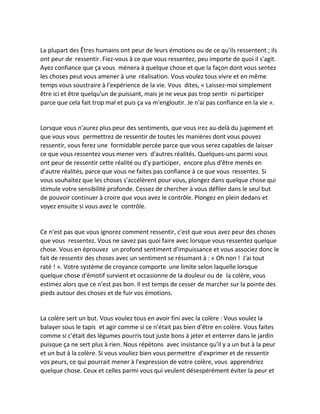La plupart des Êtres humains ont peur de leurs émotions ou de ce qu'ils ressentent ; ils ont peur de ressentir. Fiez-vous à ce que vous ressentez, peu importe de quoi il s'agit. Ayez confiance que ça vous mènera à quelque chose et que la façon dont vous sentez les choses peut vous amener à une réalisation. Vous voulez tous vivre et en même temps vous soustraire à l'expérience de la vie. Vous dites, « Laissez-moi simplement être ici et être quelqu'un de puissant, mais je ne veux pas trop sentir ni participer parce que cela fait trop mal et puis ça va m'engloutir. Je n'ai pas confiance en la vie ». 
Lorsque vous n'aurez plus peur des sentiments, que vous irez au-delà du jugement et que vous vous permettrez de ressentir de toutes les manières dont vous pouvez ressentir, vous ferez une formidable percée parce que vous serez capables de laisser ce que vous ressentez vous mener vers d'autres réalités. Quelques-uns parmi vous ont peur de ressentir cette réalité ou d'y participer, encore plus d'être menés en d'autre réalités, parce que vous ne faites pas confiance à ce que vous ressentez. Si vous souhaitez que les choses s'accélèrent pour vous, plongez dans quelque chose qui stimule votre sensibilité profonde. Cessez de chercher à vous défiler dans le seul but de pouvoir continuer à croire que vous avez le contrôle. Plongez en plein dedans et voyez ensuite si vous avez le contrôle. 
Ce n'est pas que vous ignorez comment ressentir, c'est que vous avez peur des choses que vous ressentez. Vous ne savez pas quoi faire avec lorsque vous ressentez quelque chose. Vous en éprouvez un profond sentiment d'impuissance et vous associez donc le fait de ressentir des choses avec un sentiment se résumant à : « Oh non ! J'ai tout raté ! ». Votre système de croyance comporte une limite selon laquelle lorsque quelque chose d'émotif survient et occasionne de la douleur ou de la colère, vous estimez alors que ce n'est pas bon. Il est temps de cesser de marcher sur la pointe des pieds autour des choses et de fuir vos émotions. 
La colère sert un but. Vous voulez tous en avoir fini avec la colère : Vous voulez la balayer sous le tapis et agir comme si ce n'était pas bien d'être en colère. Vous faites comme si c'était des légumes pourris tout juste bons à jeter et enterrer dans le jardin puisque ça ne sert plus à rien. Nous répétons avec insistance qu'il y a un but à la peur et un but à la colère. Si vous vouliez bien vous permettre d'exprimer et de ressentir vos peurs, ce qui pourrait mener à l'expression de votre colère, vous apprendriez quelque chose. Ceux et celles parmi vous qui veulent désespérément éviter la peur et  