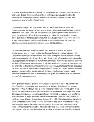 la colère, et qui ont vraiment peur de ces sentiments, ont quelque chose de grand à apprendre de ces émotions. Elles sont des techniques qui vous permettent de dépasser vos limites personnelles d'identité et de comportement, et vous avez simplement peur d'en faire l'expérience. 
La plupart du temps, tout ce que vous désirez c'est d'être acceptés. Vous avez l'impression que personne ne vous aimera si vous faites certaines choses ou ressentez de telle ou telle façon ; vous ne vous donnez pas alors la permission d'éprouver ce genre de sentiments. C'est de là que provient la colère. Il y a de la colère en vous parce que vous portez des jugements sur ce que vous pouvez et ne pouvez pas faire. Si vous ne vous donnez pas la permission de ressentir quoique ce soit, vous ne pourrez apprendre. Les sentiments vous connectent avec la vie. 
Les sentiments servent une foule de fins chez les Êtres humains. Nous vous encourageons tous à bien vouloir leur faire confiance, les cultiver et vous y fier. Comprenez le fait que vos sentiments sont votre billet pour circuler dans les réalités multidimensionnelles, là où vous devez aller si vous êtes sérieux dans cette démarche. Vous apprenez dans les réalités multidimensionnelles à maintenir et focaliser plusieurs versions différentes de vous-mêmes à la fois. Les sentiments peuvent vous amener en ces endroits, particulièrement les sentiments auxquels vous faites confiance. Beaucoup parmi vous sont très méfiants et font preuve de dominance à l'égard de leurs émotions. Vous ne vous permettez pas de ressentir certaines émotions, ou vous les jugez immédiatement lorsqu'elles surviennent plutôt que d'observer où elles vous mènent et ce qu'elles vous apportent. 
Parce que vous craignez quelque chose, vous ne vous laissez pas la possibilité d'en faire l'expérience en érigeant un mur qui dit : « Si je vais là-dedans, c'est mauvais pour moi ». Vous mettez un frein à toute amorce d'émotion. En réalité, par la force des choses, votre peur amènera en fin de compte l'expérience à ressurgir dans votre développement puisque toutes les pensées en viennent à se traduire sous une forme ou l'autre selon le degré d'influence émotionnelle qui s'y rattache. Alors parfois, la meilleure chose à faire est sans cloute de vous dire, « Oh ! Et puis zut alors. J'y vais. Je laisse tomber toute résistance ». Faites ensuite face à ce qui se présente et ne vous souciez pas de savoir si vous être centrés ou non alors que vous vous situez dans votre centre émotionnel. Si votre intention est d'être dans votre centre émotionnel tout en cherchant à conserver le contrôle, vous ne vous accordez pas alors la liberté  