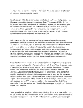 de mouvement nécessaire pour chevaucher les émotions capables de faire tomber les limites et les systèmes de croyance. 
La colère a son utilité. La colère n'est pas sans but et la souffrance n'est pas sans but. Elles vous mènent toutes deux vers quelque chose. Vous pouvez décider de vous situer dans votre centre émotionnel et d'apprendre à demeurer centrés tandis que vous explorez les opportunités qui s'offrent alors à vous. Si vous dites, « Je vais demeurer centré là », ça semble indiquer que vous ne vous permettrez aucun mouvement hors de cet espace que vous avez délimité. Au lieu de cela, exprimez simplement l'intention de garder une attitude centrée. 
Cela ne veut pas dire que les choses ne fluctuent pas ; cela veut dire que vous permettez aux choses de fluctuer. Peu importe si le bateau est sur le point de chavirer ou s'il est en eaux calmes, vous le permettez. Vous chevauchez le flot des émotions, puis vous en retirez une aventure calme ou agitée. Vos émotions ne sont pas simplement de la nourriture pour les autres, elles sont de la nourriture pour le Soi. C'est ainsi que vous vous nourrissez et que se forge votre identité. C'est là votre identité, comme une fréquence créée par vos émotions. Les émotions sont pour vous une nourriture et c'est grâce à elles que vous amenez à l'existence vos projets. 
Vous allez devoir vous occuper de chacune de vos limites, simplement parce que c'est ce que vous ne voulez pas faire. Vous aimeriez pouvoir dire, « J'aimerais que par magie soit éliminé tout ce qui me limite. Boum ! Je suis libre ! ». Idéalement, ce serait si simple. Voilà un exemple classique d'une tentative pour éviter de faire face à ses émotions. Vous entretenez certaines croyances ou sentiments à forte connotation émotive contribuant à ériger ces limites autour de vous, de sorte que lorsque vous brisez une limite, vous n'avez d'autre choix que d'affronter alors l'émotion qui avait au départ entraîné l'établissement de cette limite. C'est votre corps émotionnel qui vous relie au corps spirituel. Vous voulez peut-être éviter quelque chose de difficile, néanmoins il vous faut user de votre sensibilité profonde pour ressentir votre chemin à travers cette émotion. 
Vous voulez balayer les choses difficiles sous le tapis et dire, « Je ne veux pas faire ces choses », alors que les choses difficiles sont vos gemmes les plus précieuses. Même si vous découvrez que vous avez 101 000 limites, ne laissez pas la frustration s'emparer  