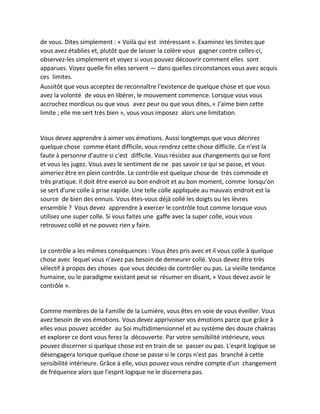 de vous. Dites simplement : « Voilà qui est intéressant ». Examinez les limites que vous avez établies et, plutôt que de laisser la colère vous gagner contre celles-ci, observez-les simplement et voyez si vous pouvez découvrir comment elles sont apparues. Voyez quelle fin elles servent — dans quelles circonstances vous avez acquis ces limites. 
Aussitôt que vous acceptez de reconnaître l'existence de quelque chose et que vous avez la volonté de vous en libérer, le mouvement commence. Lorsque vous vous accrochez mordicus ou que vous avez peur ou que vous dites, « J'aime bien cette limite ; elle me sert très bien », vous vous imposez alors une limitation. 
Vous devez apprendre à aimer vos émotions. Aussi longtemps que vous décrirez quelque chose comme étant difficile, vous rendrez cette chose difficile. Ce n'est la faute à personne d'autre si c'est difficile. Vous résistez aux changements qui se font et vous les jugez. Vous avez le sentiment de ne pas savoir ce qui se passe, et vous aimeriez être en plein contrôle. Le contrôle est quelque chose de très commode et très pratique. Il doit être exercé au bon endroit et au bon moment, comme lorsqu'on se sert d'une colle à prise rapide. Une telle colle appliquée au mauvais endroit est la source de bien des ennuis. Vous êtes-vous déjà collé les doigts ou les lèvres ensemble ? Vous devez apprendre à exercer le contrôle tout comme lorsque vous utilisez une super colle. Si vous faites une gaffe avec la super colle, vous vous retrouvez collé et ne pouvez rien y faire. 
Le contrôle a les mêmes conséquences : Vous êtes pris avec et il vous colle à quelque chose avec lequel vous n'avez pas besoin de demeurer collé. Vous devez être très sélectif à propos des choses que vous décidez de contrôler ou pas. La vieille tendance humaine, ou le paradigme existant peut se résumer en disant, « Vous devez avoir le contrôle ». 
Comme membres de la Famille de la Lumière, vous êtes en voie de vous éveiller. Vous avez besoin de vos émotions. Vous devez apprivoiser vos émotions parce que grâce à elles vous pouvez accéder au Soi multidimensionnel et au système des douze chakras et explorer ce dont vous ferez la découverte. Par votre sensibilité intérieure, vous pouvez discerner si quelque chose est en train de se passer ou pas. L'esprit logique se désengagera lorsque quelque chose se passe si le corps n'est pas branché à cette sensibilité intérieure. Grâce à elle, vous pouvez vous rendre compte d'un changement de fréquence alors que l'esprit logique ne le discernera pas.  