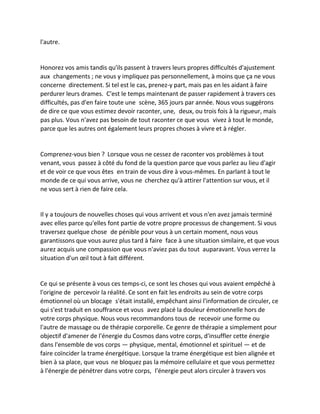 l'autre. 
Honorez vos amis tandis qu'ils passent à travers leurs propres difficultés d'ajustement aux changements ; ne vous y impliquez pas personnellement, à moins que ça ne vous concerne directement. Si tel est le cas, prenez-y part, mais pas en les aidant à faire perdurer leurs drames. C'est le temps maintenant de passer rapidement à travers ces difficultés, pas d'en faire toute une scène, 365 jours par année. Nous vous suggérons de dire ce que vous estimez devoir raconter, une, deux, ou trois fois à la rigueur, mais pas plus. Vous n'avez pas besoin de tout raconter ce que vous vivez à tout le monde, parce que les autres ont également leurs propres choses à vivre et à régler. 
Comprenez-vous bien ? Lorsque vous ne cessez de raconter vos problèmes à tout venant, vous passez à côté du fond de la question parce que vous parlez au lieu d'agir et de voir ce que vous êtes en train de vous dire à vous-mêmes. En parlant à tout le monde de ce qui vous arrive, vous ne cherchez qu'à attirer l'attention sur vous, et il ne vous sert à rien de faire cela. 
Il y a toujours de nouvelles choses qui vous arrivent et vous n'en avez jamais terminé avec elles parce qu'elles font partie de votre propre processus de changement. Si vous traversez quelque chose de pénible pour vous à un certain moment, nous vous garantissons que vous aurez plus tard à faire face à une situation similaire, et que vous aurez acquis une compassion que vous n'aviez pas du tout auparavant. Vous verrez la situation d'un oeil tout à fait différent. 
Ce qui se présente à vous ces temps-ci, ce sont les choses qui vous avaient empêché à l'origine de percevoir la réalité. Ce sont en fait les endroits au sein de votre corps émotionnel où un blocage s'était installé, empêchant ainsi l'information de circuler, ce qui s'est traduit en souffrance et vous avez placé la douleur émotionnelle hors de votre corps physique. Nous vous recommandons tous de recevoir une forme ou l'autre de massage ou de thérapie corporelle. Ce genre de thérapie a simplement pour objectif d'amener de l'énergie du Cosmos dans votre corps, d'insuffler cette énergie dans l'ensemble de vos corps — physique, mental, émotionnel et spirituel — et de faire coïncider la trame énergétique. Lorsque la trame énergétique est bien alignée et bien à sa place, que vous ne bloquez pas la mémoire cellulaire et que vous permettez à l'énergie de pénétrer dans votre corps, l'énergie peut alors circuler à travers vos  